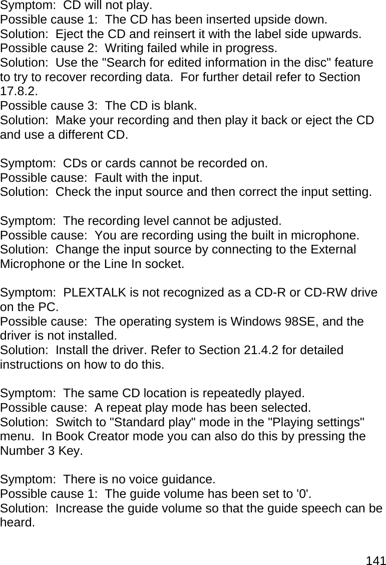 141  Symptom:  CD will not play. Possible cause 1:  The CD has been inserted upside down. Solution:  Eject the CD and reinsert it with the label side upwards. Possible cause 2:  Writing failed while in progress. Solution:  Use the &quot;Search for edited information in the disc&quot; feature to try to recover recording data.  For further detail refer to Section 17.8.2. Possible cause 3:  The CD is blank. Solution:  Make your recording and then play it back or eject the CD and use a different CD.  Symptom:  CDs or cards cannot be recorded on. Possible cause:  Fault with the input. Solution:  Check the input source and then correct the input setting.  Symptom:  The recording level cannot be adjusted. Possible cause:  You are recording using the built in microphone. Solution:  Change the input source by connecting to the External Microphone or the Line In socket.  Symptom:  PLEXTALK is not recognized as a CD-R or CD-RW drive on the PC. Possible cause:  The operating system is Windows 98SE, and the driver is not installed. Solution:  Install the driver. Refer to Section 21.4.2 for detailed instructions on how to do this.  Symptom:  The same CD location is repeatedly played. Possible cause:  A repeat play mode has been selected. Solution:  Switch to &quot;Standard play&quot; mode in the &quot;Playing settings&quot; menu.  In Book Creator mode you can also do this by pressing the Number 3 Key.  Symptom:  There is no voice guidance. Possible cause 1:  The guide volume has been set to &apos;0&apos;. Solution:  Increase the guide volume so that the guide speech can be heard. 