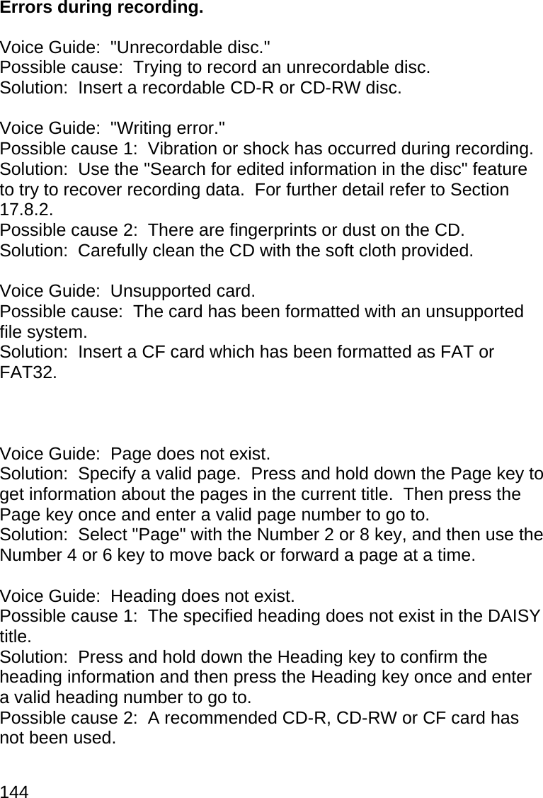 144  Errors during recording.  Voice Guide:  &quot;Unrecordable disc.&quot; Possible cause:  Trying to record an unrecordable disc. Solution:  Insert a recordable CD-R or CD-RW disc.  Voice Guide:  &quot;Writing error.&quot; Possible cause 1:  Vibration or shock has occurred during recording. Solution:  Use the &quot;Search for edited information in the disc&quot; feature to try to recover recording data.  For further detail refer to Section 17.8.2. Possible cause 2:  There are fingerprints or dust on the CD. Solution:  Carefully clean the CD with the soft cloth provided.  Voice Guide:  Unsupported card. Possible cause:  The card has been formatted with an unsupported file system. Solution:  Insert a CF card which has been formatted as FAT or FAT32.    Voice Guide:  Page does not exist. Solution:  Specify a valid page.  Press and hold down the Page key to get information about the pages in the current title.  Then press the Page key once and enter a valid page number to go to. Solution:  Select &quot;Page&quot; with the Number 2 or 8 key, and then use the Number 4 or 6 key to move back or forward a page at a time.  Voice Guide:  Heading does not exist. Possible cause 1:  The specified heading does not exist in the DAISY title. Solution:  Press and hold down the Heading key to confirm the heading information and then press the Heading key once and enter a valid heading number to go to. Possible cause 2:  A recommended CD-R, CD-RW or CF card has not been used. 