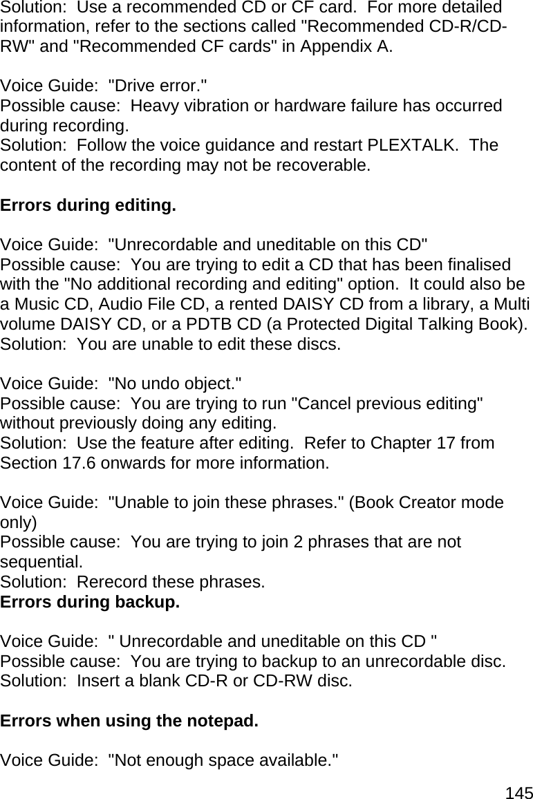 145 Solution:  Use a recommended CD or CF card.  For more detailed information, refer to the sections called &quot;Recommended CD-R/CD-RW&quot; and &quot;Recommended CF cards&quot; in Appendix A.  Voice Guide:  &quot;Drive error.&quot; Possible cause:  Heavy vibration or hardware failure has occurred during recording. Solution:  Follow the voice guidance and restart PLEXTALK.  The content of the recording may not be recoverable.  Errors during editing.  Voice Guide:  &quot;Unrecordable and uneditable on this CD&quot; Possible cause:  You are trying to edit a CD that has been finalised with the &quot;No additional recording and editing&quot; option.  It could also be a Music CD, Audio File CD, a rented DAISY CD from a library, a Multi volume DAISY CD, or a PDTB CD (a Protected Digital Talking Book). Solution:  You are unable to edit these discs.  Voice Guide:  &quot;No undo object.&quot; Possible cause:  You are trying to run &quot;Cancel previous editing&quot; without previously doing any editing. Solution:  Use the feature after editing.  Refer to Chapter 17 from Section 17.6 onwards for more information.  Voice Guide:  &quot;Unable to join these phrases.&quot; (Book Creator mode only) Possible cause:  You are trying to join 2 phrases that are not sequential. Solution:  Rerecord these phrases. Errors during backup.  Voice Guide:  &quot; Unrecordable and uneditable on this CD &quot; Possible cause:  You are trying to backup to an unrecordable disc. Solution:  Insert a blank CD-R or CD-RW disc.  Errors when using the notepad.  Voice Guide:  &quot;Not enough space available.&quot; 