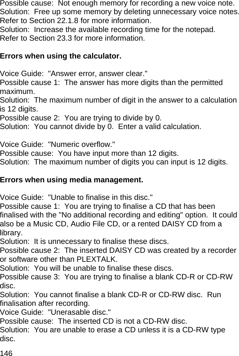 146 Possible cause:  Not enough memory for recording a new voice note. Solution:  Free up some memory by deleting unnecessary voice notes.  Refer to Section 22.1.8 for more information. Solution:  Increase the available recording time for the notepad.  Refer to Section 23.3 for more information.  Errors when using the calculator.  Voice Guide:  &quot;Answer error, answer clear.&quot; Possible cause 1:  The answer has more digits than the permitted maximum. Solution:  The maximum number of digit in the answer to a calculation is 12 digits. Possible cause 2:  You are trying to divide by 0. Solution:  You cannot divide by 0.  Enter a valid calculation.  Voice Guide:  &quot;Numeric overflow.&quot; Possible cause:  You have input more than 12 digits. Solution:  The maximum number of digits you can input is 12 digits.  Errors when using media management.  Voice Guide:  &quot;Unable to finalise in this disc.&quot; Possible cause 1:  You are trying to finalise a CD that has been finalised with the &quot;No additional recording and editing&quot; option.  It could also be a Music CD, Audio File CD, or a rented DAISY CD from a library. Solution:  It is unnecessary to finalise these discs. Possible cause 2:  The inserted DAISY CD was created by a recorder or software other than PLEXTALK. Solution:  You will be unable to finalise these discs. Possible cause 3:  You are trying to finalise a blank CD-R or CD-RW disc. Solution:  You cannot finalise a blank CD-R or CD-RW disc.  Run finalisation after recording. Voice Guide:  &quot;Unerasable disc.&quot; Possible cause:  The inserted CD is not a CD-RW disc. Solution:  You are unable to erase a CD unless it is a CD-RW type disc. 