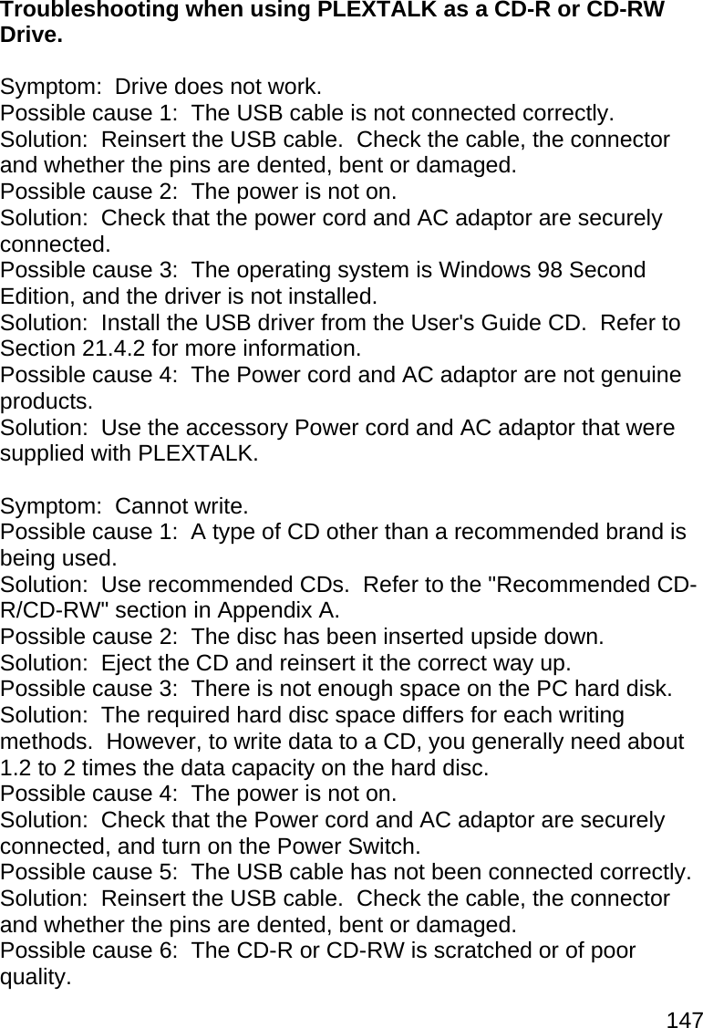 147  Troubleshooting when using PLEXTALK as a CD-R or CD-RW Drive.   Symptom:  Drive does not work. Possible cause 1:  The USB cable is not connected correctly. Solution:  Reinsert the USB cable.  Check the cable, the connector and whether the pins are dented, bent or damaged. Possible cause 2:  The power is not on. Solution:  Check that the power cord and AC adaptor are securely connected. Possible cause 3:  The operating system is Windows 98 Second Edition, and the driver is not installed. Solution:  Install the USB driver from the User&apos;s Guide CD.  Refer to Section 21.4.2 for more information. Possible cause 4:  The Power cord and AC adaptor are not genuine products. Solution:  Use the accessory Power cord and AC adaptor that were supplied with PLEXTALK.  Symptom:  Cannot write. Possible cause 1:  A type of CD other than a recommended brand is being used. Solution:  Use recommended CDs.  Refer to the &quot;Recommended CD-R/CD-RW&quot; section in Appendix A. Possible cause 2:  The disc has been inserted upside down. Solution:  Eject the CD and reinsert it the correct way up. Possible cause 3:  There is not enough space on the PC hard disk. Solution:  The required hard disc space differs for each writing methods.  However, to write data to a CD, you generally need about 1.2 to 2 times the data capacity on the hard disc. Possible cause 4:  The power is not on. Solution:  Check that the Power cord and AC adaptor are securely connected, and turn on the Power Switch. Possible cause 5:  The USB cable has not been connected correctly. Solution:  Reinsert the USB cable.  Check the cable, the connector and whether the pins are dented, bent or damaged. Possible cause 6:  The CD-R or CD-RW is scratched or of poor quality. 