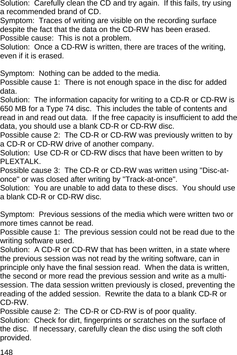 148 Solution:  Carefully clean the CD and try again.  If this fails, try using a recommended brand of CD. Symptom:  Traces of writing are visible on the recording surface despite the fact that the data on the CD-RW has been erased. Possible cause:  This is not a problem. Solution:  Once a CD-RW is written, there are traces of the writing, even if it is erased.  Symptom:  Nothing can be added to the media. Possible cause 1:  There is not enough space in the disc for added data. Solution:  The information capacity for writing to a CD-R or CD-RW is 650 MB for a Type 74 disc.  This includes the table of contents and read in and read out data.  If the free capacity is insufficient to add the data, you should use a blank CD-R or CD-RW disc. Possible cause 2:  The CD-R or CD-RW was previously written to by a CD-R or CD-RW drive of another company. Solution:  Use CD-R or CD-RW discs that have been written to by PLEXTALK. Possible cause 3:  The CD-R or CD-RW was written using &quot;Disc-at-once&quot; or was closed after writing by &quot;Track-at-once&quot;. Solution:  You are unable to add data to these discs.  You should use a blank CD-R or CD-RW disc.  Symptom:  Previous sessions of the media which were written two or more times cannot be read. Possible cause 1:  The previous session could not be read due to the writing software used. Solution:  A CD-R or CD-RW that has been written, in a state where the previous session was not read by the writing software, can in principle only have the final session read.  When the data is written, the second or more read the previous session and write as a multi-session. The data session written previously is closed, preventing the reading of the added session.  Rewrite the data to a blank CD-R or CD-RW. Possible cause 2:  The CD-R or CD-RW is of poor quality. Solution:  Check for dirt, fingerprints or scratches on the surface of the disc.  If necessary, carefully clean the disc using the soft cloth provided. 