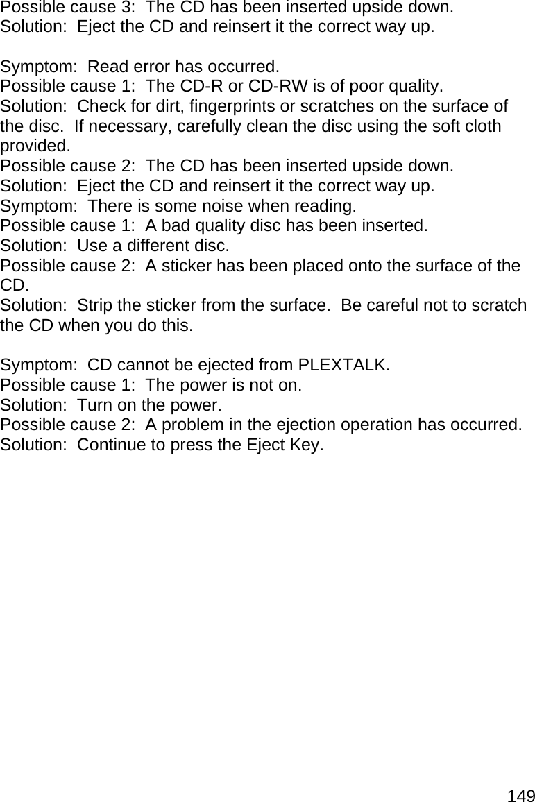 149 Possible cause 3:  The CD has been inserted upside down. Solution:  Eject the CD and reinsert it the correct way up.  Symptom:  Read error has occurred. Possible cause 1:  The CD-R or CD-RW is of poor quality. Solution:  Check for dirt, fingerprints or scratches on the surface of the disc.  If necessary, carefully clean the disc using the soft cloth provided. Possible cause 2:  The CD has been inserted upside down. Solution:  Eject the CD and reinsert it the correct way up. Symptom:  There is some noise when reading. Possible cause 1:  A bad quality disc has been inserted. Solution:  Use a different disc. Possible cause 2:  A sticker has been placed onto the surface of the CD. Solution:  Strip the sticker from the surface.  Be careful not to scratch the CD when you do this.  Symptom:  CD cannot be ejected from PLEXTALK. Possible cause 1:  The power is not on. Solution:  Turn on the power. Possible cause 2:  A problem in the ejection operation has occurred. Solution:  Continue to press the Eject Key.   