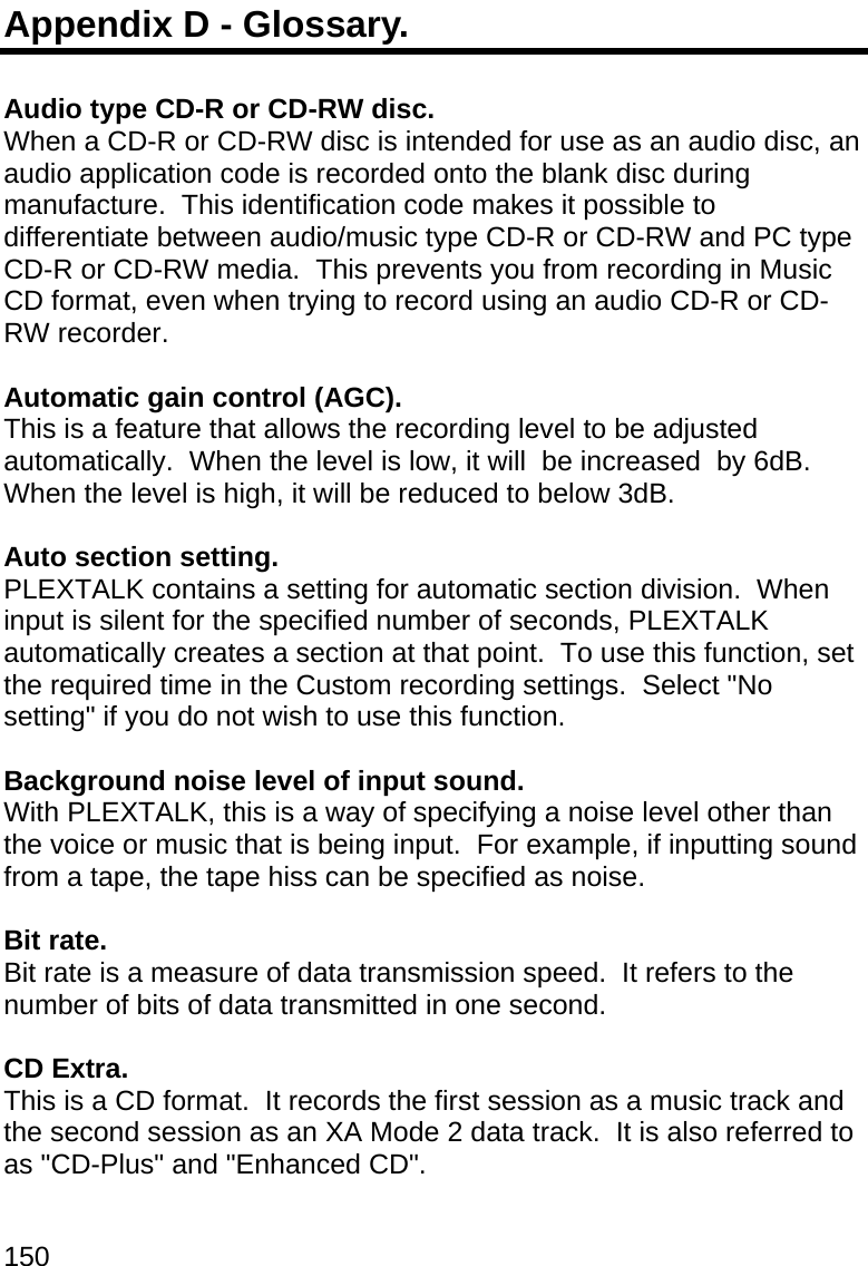 150 Appendix D - Glossary.  Audio type CD-R or CD-RW disc. When a CD-R or CD-RW disc is intended for use as an audio disc, an audio application code is recorded onto the blank disc during manufacture.  This identification code makes it possible to differentiate between audio/music type CD-R or CD-RW and PC type CD-R or CD-RW media.  This prevents you from recording in Music CD format, even when trying to record using an audio CD-R or CD-RW recorder.  Automatic gain control (AGC). This is a feature that allows the recording level to be adjusted automatically.  When the level is low, it will  be increased  by 6dB.  When the level is high, it will be reduced to below 3dB.   Auto section setting. PLEXTALK contains a setting for automatic section division.  When input is silent for the specified number of seconds, PLEXTALK automatically creates a section at that point.  To use this function, set the required time in the Custom recording settings.  Select &quot;No setting&quot; if you do not wish to use this function.  Background noise level of input sound. With PLEXTALK, this is a way of specifying a noise level other than the voice or music that is being input.  For example, if inputting sound from a tape, the tape hiss can be specified as noise.  Bit rate. Bit rate is a measure of data transmission speed.  It refers to the number of bits of data transmitted in one second.  CD Extra. This is a CD format.  It records the first session as a music track and the second session as an XA Mode 2 data track.  It is also referred to as &quot;CD-Plus&quot; and &quot;Enhanced CD&quot;.  