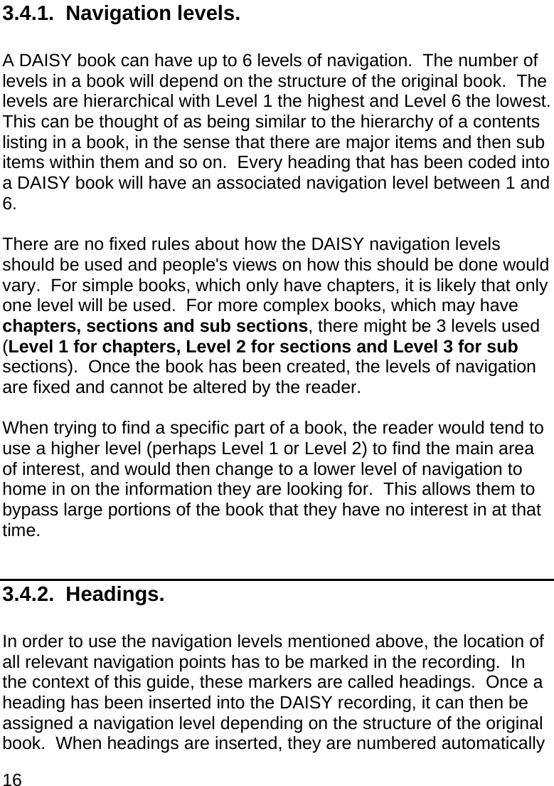 16  3.4.1.  Navigation levels.  A DAISY book can have up to 6 levels of navigation.  The number of levels in a book will depend on the structure of the original book.  The levels are hierarchical with Level 1 the highest and Level 6 the lowest.  This can be thought of as being similar to the hierarchy of a contents listing in a book, in the sense that there are major items and then sub items within them and so on.  Every heading that has been coded into a DAISY book will have an associated navigation level between 1 and 6.  There are no fixed rules about how the DAISY navigation levels should be used and people&apos;s views on how this should be done would  vary.  For simple books, which only have chapters, it is likely that only one level will be used.  For more complex books, which may have chapters, sections and sub sections, there might be 3 levels used (Level 1 for chapters, Level 2 for sections and Level 3 for sub sections).  Once the book has been created, the levels of navigation are fixed and cannot be altered by the reader.  When trying to find a specific part of a book, the reader would tend to use a higher level (perhaps Level 1 or Level 2) to find the main area of interest, and would then change to a lower level of navigation to home in on the information they are looking for.  This allows them to bypass large portions of the book that they have no interest in at that time.  3.4.2.  Headings.  In order to use the navigation levels mentioned above, the location of all relevant navigation points has to be marked in the recording.  In the context of this guide, these markers are called headings.  Once a heading has been inserted into the DAISY recording, it can then be assigned a navigation level depending on the structure of the original book.  When headings are inserted, they are numbered automatically 