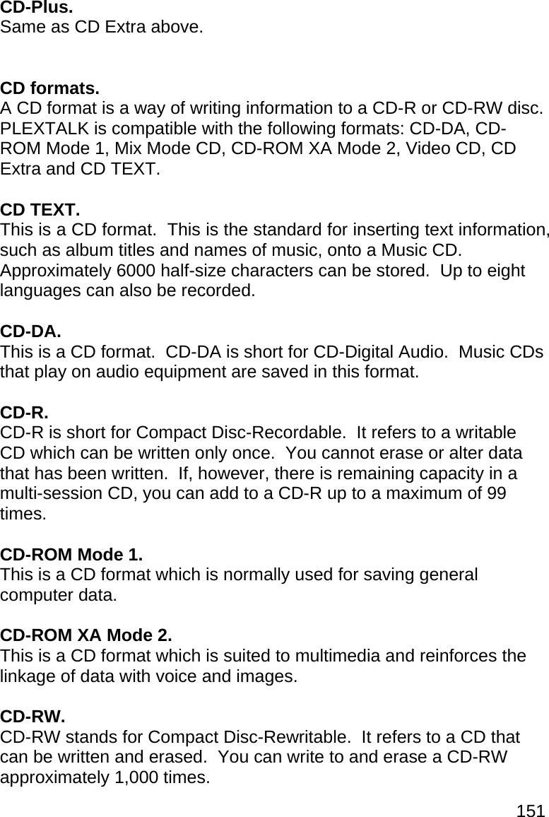 151 CD-Plus. Same as CD Extra above.   CD formats. A CD format is a way of writing information to a CD-R or CD-RW disc.  PLEXTALK is compatible with the following formats: CD-DA, CD-ROM Mode 1, Mix Mode CD, CD-ROM XA Mode 2, Video CD, CD Extra and CD TEXT.  CD TEXT. This is a CD format.  This is the standard for inserting text information, such as album titles and names of music, onto a Music CD.  Approximately 6000 half-size characters can be stored.  Up to eight languages can also be recorded.  CD-DA. This is a CD format.  CD-DA is short for CD-Digital Audio.  Music CDs that play on audio equipment are saved in this format.  CD-R. CD-R is short for Compact Disc-Recordable.  It refers to a writable CD which can be written only once.  You cannot erase or alter data that has been written.  If, however, there is remaining capacity in a multi-session CD, you can add to a CD-R up to a maximum of 99 times.  CD-ROM Mode 1. This is a CD format which is normally used for saving general computer data.  CD-ROM XA Mode 2. This is a CD format which is suited to multimedia and reinforces the linkage of data with voice and images.  CD-RW. CD-RW stands for Compact Disc-Rewritable.  It refers to a CD that can be written and erased.  You can write to and erase a CD-RW approximately 1,000 times. 
