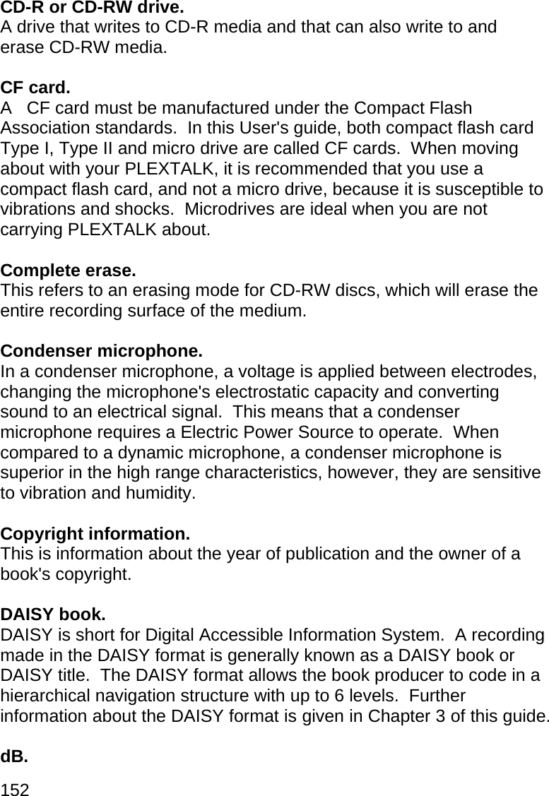 152  CD-R or CD-RW drive. A drive that writes to CD-R media and that can also write to and erase CD-RW media.  CF card. A   CF card must be manufactured under the Compact Flash Association standards.  In this User&apos;s guide, both compact flash card Type I, Type II and micro drive are called CF cards.  When moving about with your PLEXTALK, it is recommended that you use a compact flash card, and not a micro drive, because it is susceptible to vibrations and shocks.  Microdrives are ideal when you are not carrying PLEXTALK about.  Complete erase. This refers to an erasing mode for CD-RW discs, which will erase the entire recording surface of the medium.  Condenser microphone. In a condenser microphone, a voltage is applied between electrodes, changing the microphone&apos;s electrostatic capacity and converting sound to an electrical signal.  This means that a condenser microphone requires a Electric Power Source to operate.  When compared to a dynamic microphone, a condenser microphone is superior in the high range characteristics, however, they are sensitive to vibration and humidity.  Copyright information. This is information about the year of publication and the owner of a book&apos;s copyright.  DAISY book. DAISY is short for Digital Accessible Information System.  A recording made in the DAISY format is generally known as a DAISY book or DAISY title.  The DAISY format allows the book producer to code in a hierarchical navigation structure with up to 6 levels.  Further information about the DAISY format is given in Chapter 3 of this guide.  dB. 