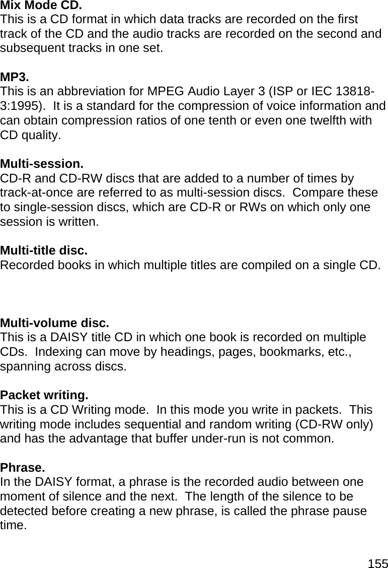 155  Mix Mode CD. This is a CD format in which data tracks are recorded on the first track of the CD and the audio tracks are recorded on the second and subsequent tracks in one set.  MP3. This is an abbreviation for MPEG Audio Layer 3 (ISP or IEC 13818-3:1995).  It is a standard for the compression of voice information and can obtain compression ratios of one tenth or even one twelfth with CD quality.  Multi-session. CD-R and CD-RW discs that are added to a number of times by track-at-once are referred to as multi-session discs.  Compare these to single-session discs, which are CD-R or RWs on which only one session is written.  Multi-title disc. Recorded books in which multiple titles are compiled on a single CD.    Multi-volume disc. This is a DAISY title CD in which one book is recorded on multiple CDs.  Indexing can move by headings, pages, bookmarks, etc., spanning across discs.  Packet writing. This is a CD Writing mode.  In this mode you write in packets.  This writing mode includes sequential and random writing (CD-RW only) and has the advantage that buffer under-run is not common.  Phrase. In the DAISY format, a phrase is the recorded audio between one moment of silence and the next.  The length of the silence to be detected before creating a new phrase, is called the phrase pause time.  