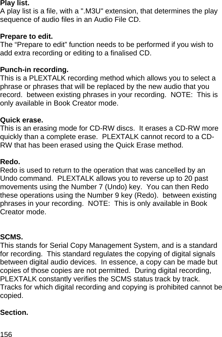 156 Play list. A play list is a file, with a &quot;.M3U&quot; extension, that determines the play sequence of audio files in an Audio File CD.  Prepare to edit. The “Prepare to edit” function needs to be performed if you wish to add extra recording or editing to a finalised CD.  Punch-in recording. This is a PLEXTALK recording method which allows you to select a phrase or phrases that will be replaced by the new audio that you record.  between existing phrases in your recording.  NOTE:  This is only available in Book Creator mode.  Quick erase. This is an erasing mode for CD-RW discs.  It erases a CD-RW more quickly than a complete erase.  PLEXTALK cannot record to a CD-RW that has been erased using the Quick Erase method.  Redo. Redo is used to return to the operation that was cancelled by an Undo command.  PLEXTALK allows you to reverse up to 20 past movements using the Number 7 (Undo) key.  You can then Redo these operations using the Number 9 key (Redo).  between existing phrases in your recording.  NOTE:  This is only available in Book Creator mode.   SCMS. This stands for Serial Copy Management System, and is a standard for recording.  This standard regulates the copying of digital signals between digital audio devices.  In essence, a copy can be made but copies of those copies are not permitted.  During digital recording, PLEXTALK constantly verifies the SCMS status track by track.  Tracks for which digital recording and copying is prohibited cannot be copied.  Section. 