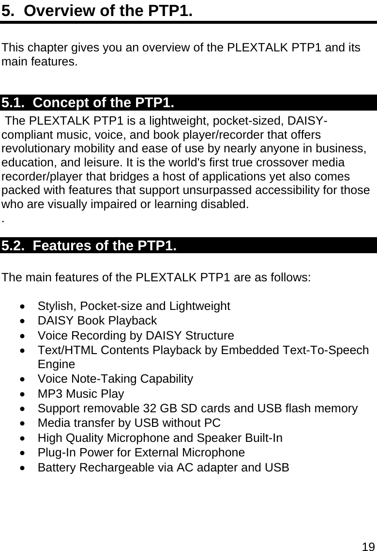 19 5.  Overview of the PTP1.  This chapter gives you an overview of the PLEXTALK PTP1 and its main features.  5.1.  Concept of the PTP1.  The PLEXTALK PTP1 is a lightweight, pocket-sized, DAISY-compliant music, voice, and book player/recorder that offers revolutionary mobility and ease of use by nearly anyone in business, education, and leisure. It is the world&apos;s first true crossover media recorder/player that bridges a host of applications yet also comes packed with features that support unsurpassed accessibility for those who are visually impaired or learning disabled. . 5.2.  Features of the PTP1.  The main features of the PLEXTALK PTP1 are as follows:   Stylish, Pocket-size and Lightweight   DAISY Book Playback   Voice Recording by DAISY Structure  Text/HTML Contents Playback by Embedded Text-To-Speech Engine   Voice Note-Taking Capability  MP3 Music Play   Support removable 32 GB SD cards and USB flash memory   Media transfer by USB without PC   High Quality Microphone and Speaker Built-In   Plug-In Power for External Microphone  Battery Rechargeable via AC adapter and USB  