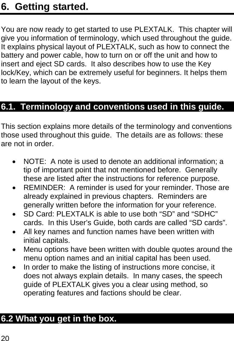 20 6.  Getting started.  You are now ready to get started to use PLEXTALK.  This chapter will give you information of terminology, which used throughout the guide.  It explains physical layout of PLEXTALK, such as how to connect the battery and power cable, how to turn on or off the unit and how to insert and eject SD cards.  It also describes how to use the Key lock/Key, which can be extremely useful for beginners. It helps them to learn the layout of the keys.  6.1.  Terminology and conventions used in this guide.  This section explains more details of the terminology and conventions those used throughout this guide.  The details are as follows: these are not in order.    NOTE:  A note is used to denote an additional information; a tip of important point that not mentioned before.  Generally these are listed after the instructions for reference purpose.   REMINDER:  A reminder is used for your reminder. Those are already explained in previous chapters.  Reminders are generally written before the information for your reference.   SD Card: PLEXTALK is able to use both “SD” and “SDHC” cards.  In this User’s Guide, both cards are called “SD cards”.   All key names and function names have been written with initial capitals.   Menu options have been written with double quotes around the menu option names and an initial capital has been used.   In order to make the listing of instructions more concise, it does not always explain details.  In many cases, the speech guide of PLEXTALK gives you a clear using method, so operating features and factions should be clear.  6.2 What you get in the box.  