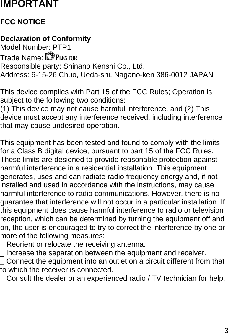 3  IMPORTANT  FCC NOTICE  Declaration of Conformity  Model Number: PTP1 Trade Name:   Responsible party: Shinano Kenshi Co., Ltd. Address: 6-15-26 Chuo, Ueda-shi, Nagano-ken 386-0012 JAPAN  This device complies with Part 15 of the FCC Rules; Operation is subject to the following two conditions: (1) This device may not cause harmful interference, and (2) This device must accept any interference received, including interference that may cause undesired operation.  This equipment has been tested and found to comply with the limits for a Class B digital device, pursuant to part 15 of the FCC Rules. These limits are designed to provide reasonable protection against harmful interference in a residential installation. This equipment generates, uses and can radiate radio frequency energy and, if not installed and used in accordance with the instructions, may cause harmful interference to radio communications. However, there is no guarantee that interference will not occur in a particular installation. If this equipment does cause harmful interference to radio or television reception, which can be determined by turning the equipment off and on, the user is encouraged to try to correct the interference by one or more of the following measures: _ Reorient or relocate the receiving antenna. _ increase the separation between the equipment and receiver. _ Connect the equipment into an outlet on a circuit different from that to which the receiver is connected. _ Consult the dealer or an experienced radio / TV technician for help.      