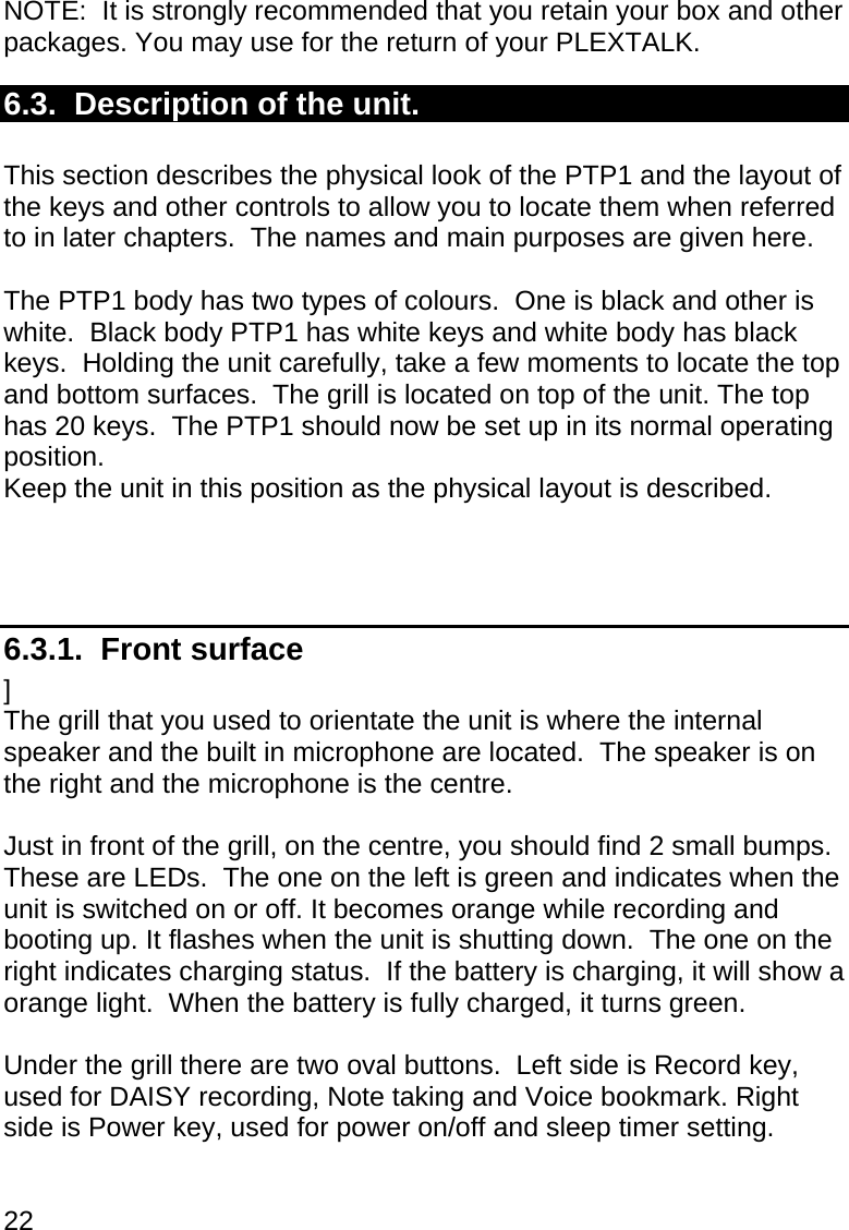 22  NOTE:  It is strongly recommended that you retain your box and other packages. You may use for the return of your PLEXTALK.  6.3.  Description of the unit.  This section describes the physical look of the PTP1 and the layout of the keys and other controls to allow you to locate them when referred to in later chapters.  The names and main purposes are given here.  The PTP1 body has two types of colours.  One is black and other is white.  Black body PTP1 has white keys and white body has black keys.  Holding the unit carefully, take a few moments to locate the top and bottom surfaces.  The grill is located on top of the unit. The top has 20 keys.  The PTP1 should now be set up in its normal operating position.   Keep the unit in this position as the physical layout is described.    6.3.1.  Front surface ] The grill that you used to orientate the unit is where the internal speaker and the built in microphone are located.  The speaker is on the right and the microphone is the centre.  Just in front of the grill, on the centre, you should find 2 small bumps.  These are LEDs.  The one on the left is green and indicates when the unit is switched on or off. It becomes orange while recording and booting up. It flashes when the unit is shutting down.  The one on the right indicates charging status.  If the battery is charging, it will show a orange light.  When the battery is fully charged, it turns green.  Under the grill there are two oval buttons.  Left side is Record key, used for DAISY recording, Note taking and Voice bookmark. Right side is Power key, used for power on/off and sleep timer setting.  