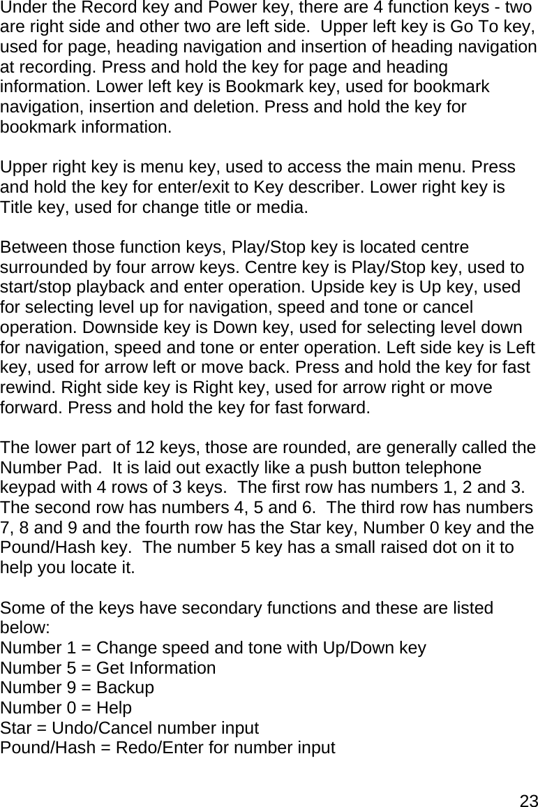 23 Under the Record key and Power key, there are 4 function keys - two are right side and other two are left side.  Upper left key is Go To key, used for page, heading navigation and insertion of heading navigation at recording. Press and hold the key for page and heading information. Lower left key is Bookmark key, used for bookmark navigation, insertion and deletion. Press and hold the key for bookmark information.  Upper right key is menu key, used to access the main menu. Press and hold the key for enter/exit to Key describer. Lower right key is Title key, used for change title or media.  Between those function keys, Play/Stop key is located centre surrounded by four arrow keys. Centre key is Play/Stop key, used to start/stop playback and enter operation. Upside key is Up key, used for selecting level up for navigation, speed and tone or cancel operation. Downside key is Down key, used for selecting level down for navigation, speed and tone or enter operation. Left side key is Left key, used for arrow left or move back. Press and hold the key for fast rewind. Right side key is Right key, used for arrow right or move forward. Press and hold the key for fast forward.    The lower part of 12 keys, those are rounded, are generally called the Number Pad.  It is laid out exactly like a push button telephone keypad with 4 rows of 3 keys.  The first row has numbers 1, 2 and 3.  The second row has numbers 4, 5 and 6.  The third row has numbers 7, 8 and 9 and the fourth row has the Star key, Number 0 key and the Pound/Hash key.  The number 5 key has a small raised dot on it to help you locate it.  Some of the keys have secondary functions and these are listed below: Number 1 = Change speed and tone with Up/Down key Number 5 = Get Information Number 9 = Backup Number 0 = Help  Star = Undo/Cancel number input Pound/Hash = Redo/Enter for number input  