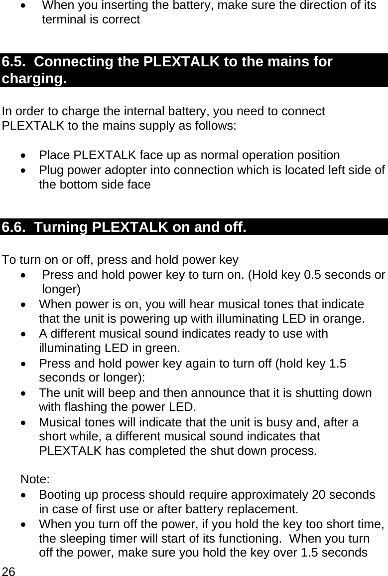 26   When you inserting the battery, make sure the direction of its terminal is correct  6.5.  Connecting the PLEXTALK to the mains for charging.  In order to charge the internal battery, you need to connect PLEXTALK to the mains supply as follows:    Place PLEXTALK face up as normal operation position   Plug power adopter into connection which is located left side of the bottom side face  6.6.  Turning PLEXTALK on and off.  To turn on or off, press and hold power key   Press and hold power key to turn on. (Hold key 0.5 seconds or longer)   When power is on, you will hear musical tones that indicate that the unit is powering up with illuminating LED in orange.   A different musical sound indicates ready to use with illuminating LED in green.   Press and hold power key again to turn off (hold key 1.5 seconds or longer):   The unit will beep and then announce that it is shutting down with flashing the power LED.   Musical tones will indicate that the unit is busy and, after a short while, a different musical sound indicates that PLEXTALK has completed the shut down process.  Note:    Booting up process should require approximately 20 seconds in case of first use or after battery replacement.   When you turn off the power, if you hold the key too short time, the sleeping timer will start of its functioning.  When you turn off the power, make sure you hold the key over 1.5 seconds 