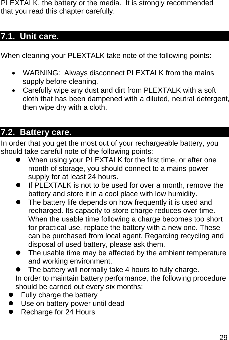 29 PLEXTALK, the battery or the media.  It is strongly recommended that you read this chapter carefully.  7.1.  Unit care.  When cleaning your PLEXTALK take note of the following points:    WARNING:  Always disconnect PLEXTALK from the mains supply before cleaning.   Carefully wipe any dust and dirt from PLEXTALK with a soft cloth that has been dampened with a diluted, neutral detergent, then wipe dry with a cloth.  7.2.  Battery care. In order that you get the most out of your rechargeable battery, you should take careful note of the following points:   When using your PLEXTALK for the first time, or after one month of storage, you should connect to a mains power supply for at least 24 hours.   If PLEXTALK is not to be used for over a month, remove the battery and store it in a cool place with low humidity.   The battery life depends on how frequently it is used and recharged. Its capacity to store charge reduces over time. When the usable time following a charge becomes too short for practical use, replace the battery with a new one. These can be purchased from local agent. Regarding recycling and disposal of used battery, please ask them.   The usable time may be affected by the ambient temperature and working environment.   The battery will normally take 4 hours to fully charge. In order to maintain battery performance, the following procedure should be carried out every six months:   Fully charge the battery   Use on battery power until dead   Recharge for 24 Hours  