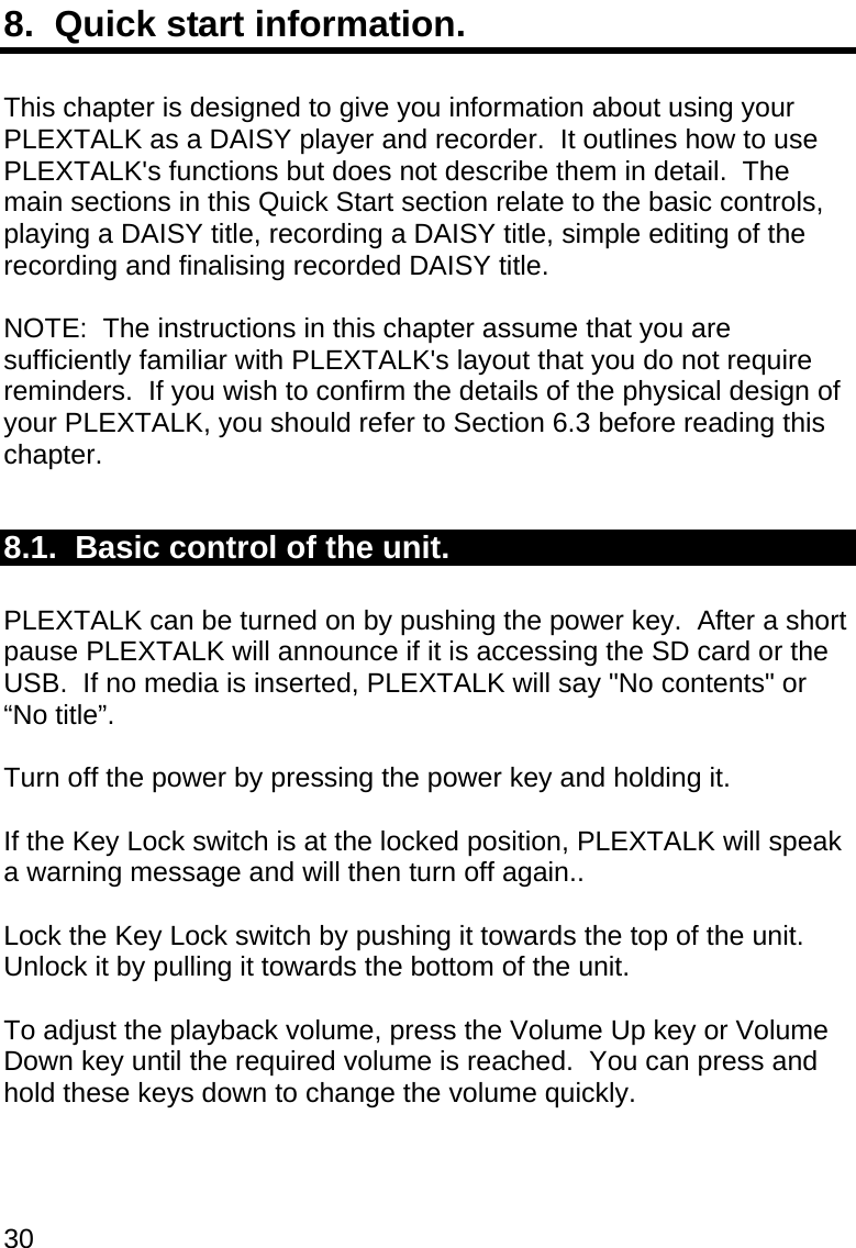 30 8.  Quick start information.  This chapter is designed to give you information about using your PLEXTALK as a DAISY player and recorder.  It outlines how to use PLEXTALK&apos;s functions but does not describe them in detail.  The main sections in this Quick Start section relate to the basic controls, playing a DAISY title, recording a DAISY title, simple editing of the recording and finalising recorded DAISY title.  NOTE:  The instructions in this chapter assume that you are sufficiently familiar with PLEXTALK&apos;s layout that you do not require reminders.  If you wish to confirm the details of the physical design of your PLEXTALK, you should refer to Section 6.3 before reading this chapter.  8.1.  Basic control of the unit.  PLEXTALK can be turned on by pushing the power key.  After a short pause PLEXTALK will announce if it is accessing the SD card or the USB.  If no media is inserted, PLEXTALK will say &quot;No contents&quot; or “No title”.  Turn off the power by pressing the power key and holding it.  If the Key Lock switch is at the locked position, PLEXTALK will speak a warning message and will then turn off again..  Lock the Key Lock switch by pushing it towards the top of the unit.  Unlock it by pulling it towards the bottom of the unit.  To adjust the playback volume, press the Volume Up key or Volume Down key until the required volume is reached.  You can press and hold these keys down to change the volume quickly.  