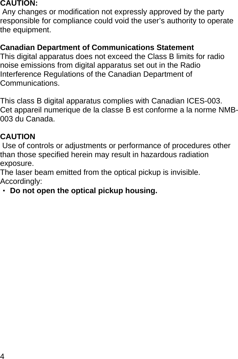 4 CAUTION:  Any changes or modification not expressly approved by the party responsible for compliance could void the user’s authority to operate the equipment.  Canadian Department of Communications Statement This digital apparatus does not exceed the Class B limits for radio noise emissions from digital apparatus set out in the Radio Interference Regulations of the Canadian Department of Communications.  This class B digital apparatus complies with Canadian ICES-003. Cet appareil numerique de la classe B est conforme a la norme NMB-003 du Canada.  CAUTION  Use of controls or adjustments or performance of procedures other than those specified herein may result in hazardous radiation exposure.  The laser beam emitted from the optical pickup is invisible. Accordingly: ・ Do not open the optical pickup housing.                  
