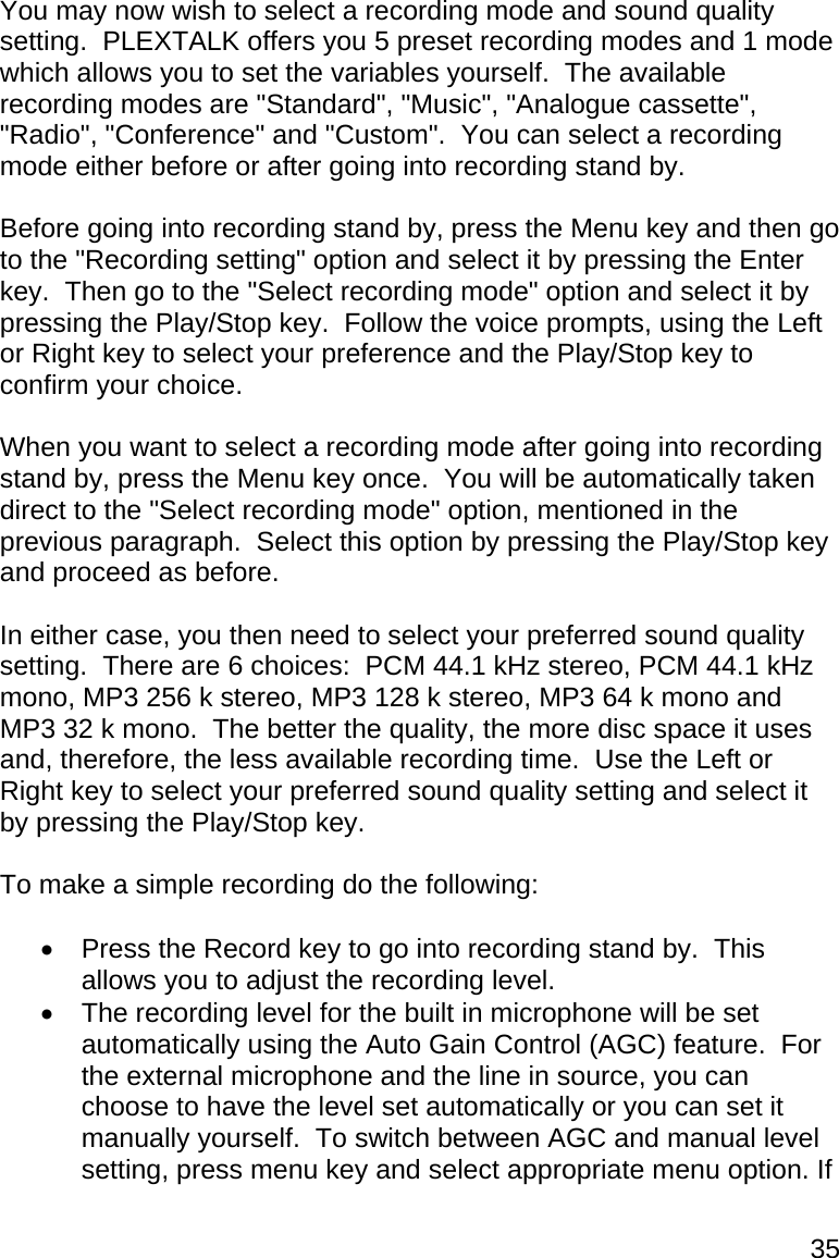 35 You may now wish to select a recording mode and sound quality setting.  PLEXTALK offers you 5 preset recording modes and 1 mode which allows you to set the variables yourself.  The available recording modes are &quot;Standard&quot;, &quot;Music&quot;, &quot;Analogue cassette&quot;, &quot;Radio&quot;, &quot;Conference&quot; and &quot;Custom&quot;.  You can select a recording mode either before or after going into recording stand by.  Before going into recording stand by, press the Menu key and then go to the &quot;Recording setting&quot; option and select it by pressing the Enter key.  Then go to the &quot;Select recording mode&quot; option and select it by pressing the Play/Stop key.  Follow the voice prompts, using the Left or Right key to select your preference and the Play/Stop key to confirm your choice.  When you want to select a recording mode after going into recording stand by, press the Menu key once.  You will be automatically taken direct to the &quot;Select recording mode&quot; option, mentioned in the previous paragraph.  Select this option by pressing the Play/Stop key and proceed as before.   In either case, you then need to select your preferred sound quality setting.  There are 6 choices:  PCM 44.1 kHz stereo, PCM 44.1 kHz mono, MP3 256 k stereo, MP3 128 k stereo, MP3 64 k mono and MP3 32 k mono.  The better the quality, the more disc space it uses and, therefore, the less available recording time.  Use the Left or Right key to select your preferred sound quality setting and select it by pressing the Play/Stop key.  To make a simple recording do the following:    Press the Record key to go into recording stand by.  This allows you to adjust the recording level.   The recording level for the built in microphone will be set automatically using the Auto Gain Control (AGC) feature.  For the external microphone and the line in source, you can choose to have the level set automatically or you can set it manually yourself.  To switch between AGC and manual level setting, press menu key and select appropriate menu option. If 