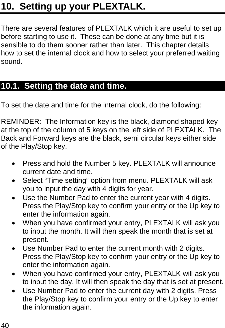 40 10.  Setting up your PLEXTALK.  There are several features of PLEXTALK which it are useful to set up before starting to use it.  These can be done at any time but it is sensible to do them sooner rather than later.  This chapter details how to set the internal clock and how to select your preferred waiting sound.  10.1.  Setting the date and time.  To set the date and time for the internal clock, do the following:  REMINDER:  The Information key is the black, diamond shaped key at the top of the column of 5 keys on the left side of PLEXTALK.  The Back and Forward keys are the black, semi circular keys either side of the Play/Stop key.    Press and hold the Number 5 key. PLEXTALK will announce current date and time.   Select “Time setting” option from menu. PLEXTALK will ask you to input the day with 4 digits for year.   Use the Number Pad to enter the current year with 4 digits. Press the Play/Stop key to confirm your entry or the Up key to enter the information again.   When you have confirmed your entry, PLEXTALK will ask you to input the month. It will then speak the month that is set at present.   Use Number Pad to enter the current month with 2 digits. Press the Play/Stop key to confirm your entry or the Up key to enter the information again.   When you have confirmed your entry, PLEXTALK will ask you to input the day. It will then speak the day that is set at present.   Use Number Pad to enter the current day with 2 digits. Press the Play/Stop key to confirm your entry or the Up key to enter the information again. 