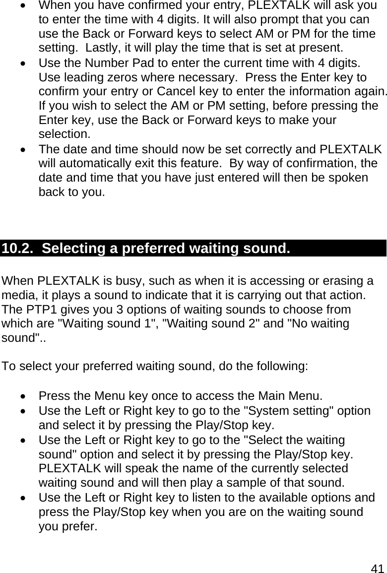 41   When you have confirmed your entry, PLEXTALK will ask you to enter the time with 4 digits. It will also prompt that you can use the Back or Forward keys to select AM or PM for the time setting.  Lastly, it will play the time that is set at present.      Use the Number Pad to enter the current time with 4 digits.  Use leading zeros where necessary.  Press the Enter key to confirm your entry or Cancel key to enter the information again.  If you wish to select the AM or PM setting, before pressing the Enter key, use the Back or Forward keys to make your selection.   The date and time should now be set correctly and PLEXTALK will automatically exit this feature.  By way of confirmation, the date and time that you have just entered will then be spoken back to you.   10.2.  Selecting a preferred waiting sound.  When PLEXTALK is busy, such as when it is accessing or erasing a media, it plays a sound to indicate that it is carrying out that action.  The PTP1 gives you 3 options of waiting sounds to choose from which are &quot;Waiting sound 1&quot;, &quot;Waiting sound 2&quot; and &quot;No waiting sound&quot;..  To select your preferred waiting sound, do the following:    Press the Menu key once to access the Main Menu.   Use the Left or Right key to go to the &quot;System setting&quot; option and select it by pressing the Play/Stop key.   Use the Left or Right key to go to the &quot;Select the waiting sound&quot; option and select it by pressing the Play/Stop key.  PLEXTALK will speak the name of the currently selected waiting sound and will then play a sample of that sound.   Use the Left or Right key to listen to the available options and press the Play/Stop key when you are on the waiting sound you prefer. 