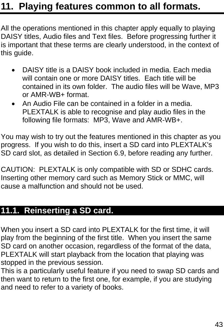 43 11.  Playing features common to all formats.  All the operations mentioned in this chapter apply equally to playing DAISY titles, Audio files and Text files.  Before progressing further it is important that these terms are clearly understood, in the context of this guide.    DAISY title is a DAISY book included in media. Each media will contain one or more DAISY titles.  Each title will be contained in its own folder.  The audio files will be Wave, MP3 or AMR-WB+ format.   An Audio File can be contained in a folder in a media.  PLEXTALK is able to recognise and play audio files in the following file formats:  MP3, Wave and AMR-WB+.  You may wish to try out the features mentioned in this chapter as you progress.  If you wish to do this, insert a SD card into PLEXTALK&apos;s SD card slot, as detailed in Section 6.9, before reading any further.  CAUTION:  PLEXTALK is only compatible with SD or SDHC cards. Inserting other memory card such as Memory Stick or MMC, will cause a malfunction and should not be used.  11.1.  Reinserting a SD card.  When you insert a SD card into PLEXTALK for the first time, it will play from the beginning of the first title.  When you insert the same SD card on another occasion, regardless of the format of the data, PLEXTALK will start playback from the location that playing was stopped in the previous session.   This is a particularly useful feature if you need to swap SD cards and then want to return to the first one, for example, if you are studying and need to refer to a variety of books.  