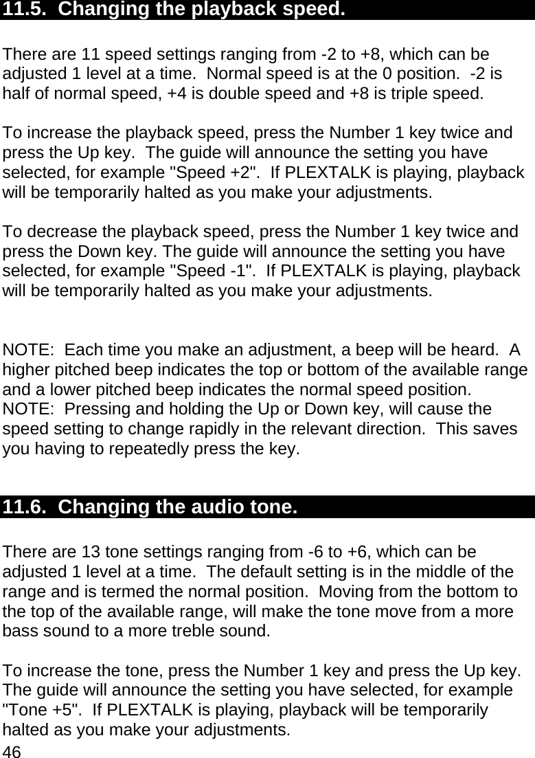 46  11.5.  Changing the playback speed.  There are 11 speed settings ranging from -2 to +8, which can be adjusted 1 level at a time.  Normal speed is at the 0 position.  -2 is half of normal speed, +4 is double speed and +8 is triple speed.  To increase the playback speed, press the Number 1 key twice and press the Up key.  The guide will announce the setting you have selected, for example &quot;Speed +2&quot;.  If PLEXTALK is playing, playback will be temporarily halted as you make your adjustments.  To decrease the playback speed, press the Number 1 key twice and press the Down key. The guide will announce the setting you have selected, for example &quot;Speed -1&quot;.  If PLEXTALK is playing, playback will be temporarily halted as you make your adjustments.   NOTE:  Each time you make an adjustment, a beep will be heard.  A higher pitched beep indicates the top or bottom of the available range and a lower pitched beep indicates the normal speed position. NOTE:  Pressing and holding the Up or Down key, will cause the speed setting to change rapidly in the relevant direction.  This saves you having to repeatedly press the key.  11.6.  Changing the audio tone.  There are 13 tone settings ranging from -6 to +6, which can be adjusted 1 level at a time.  The default setting is in the middle of the range and is termed the normal position.  Moving from the bottom to the top of the available range, will make the tone move from a more bass sound to a more treble sound.  To increase the tone, press the Number 1 key and press the Up key. The guide will announce the setting you have selected, for example &quot;Tone +5&quot;.  If PLEXTALK is playing, playback will be temporarily halted as you make your adjustments. 