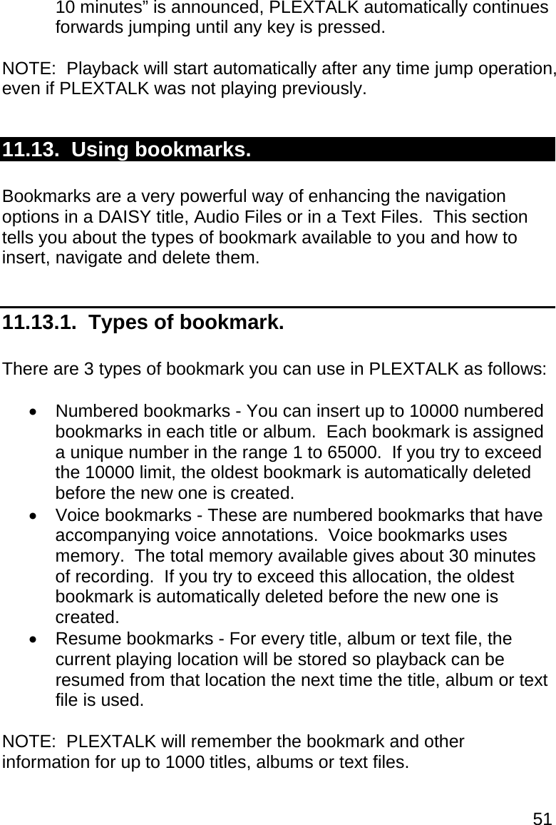51 10 minutes” is announced, PLEXTALK automatically continues forwards jumping until any key is pressed.  NOTE:  Playback will start automatically after any time jump operation, even if PLEXTALK was not playing previously.  11.13.  Using bookmarks.  Bookmarks are a very powerful way of enhancing the navigation options in a DAISY title, Audio Files or in a Text Files.  This section tells you about the types of bookmark available to you and how to insert, navigate and delete them.  11.13.1.  Types of bookmark.  There are 3 types of bookmark you can use in PLEXTALK as follows:    Numbered bookmarks - You can insert up to 10000 numbered bookmarks in each title or album.  Each bookmark is assigned a unique number in the range 1 to 65000.  If you try to exceed the 10000 limit, the oldest bookmark is automatically deleted before the new one is created.   Voice bookmarks - These are numbered bookmarks that have accompanying voice annotations.  Voice bookmarks uses memory.  The total memory available gives about 30 minutes of recording.  If you try to exceed this allocation, the oldest bookmark is automatically deleted before the new one is created.   Resume bookmarks - For every title, album or text file, the current playing location will be stored so playback can be resumed from that location the next time the title, album or text file is used.  NOTE:  PLEXTALK will remember the bookmark and other information for up to 1000 titles, albums or text files.  