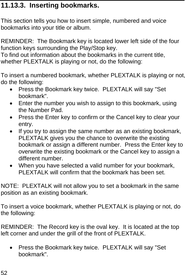 52 11.13.3.  Inserting bookmarks.  This section tells you how to insert simple, numbered and voice bookmarks into your title or album.  REMINDER:  The Bookmark key is located lower left side of the four function keys surrounding the Play/Stop key. To find out information about the bookmarks in the current title, whether PLEXTALK is playing or not, do the following:  To insert a numbered bookmark, whether PLEXTALK is playing or not, do the following:   Press the Bookmark key twice.  PLEXTALK will say &quot;Set bookmark&quot;.   Enter the number you wish to assign to this bookmark, using the Number Pad.   Press the Enter key to confirm or the Cancel key to clear your entry.   If you try to assign the same number as an existing bookmark, PLEXTALK gives you the chance to overwrite the existing bookmark or assign a different number.  Press the Enter key to overwrite the existing bookmark or the Cancel key to assign a different number.   When you have selected a valid number for your bookmark, PLEXTALK will confirm that the bookmark has been set.  NOTE:  PLEXTALK will not allow you to set a bookmark in the same position as an existing bookmark.  To insert a voice bookmark, whether PLEXTALK is playing or not, do the following:  REMINDER:  The Record key is the oval key.  It is located at the top left corner and under the grill of the front of PLEXTALK.    Press the Bookmark key twice.  PLEXTALK will say &quot;Set bookmark&quot;. 