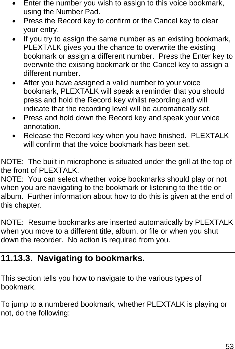53   Enter the number you wish to assign to this voice bookmark, using the Number Pad.   Press the Record key to confirm or the Cancel key to clear your entry.   If you try to assign the same number as an existing bookmark, PLEXTALK gives you the chance to overwrite the existing bookmark or assign a different number.  Press the Enter key to overwrite the existing bookmark or the Cancel key to assign a different number.   After you have assigned a valid number to your voice bookmark, PLEXTALK will speak a reminder that you should press and hold the Record key whilst recording and will indicate that the recording level will be automatically set.   Press and hold down the Record key and speak your voice annotation.   Release the Record key when you have finished.  PLEXTALK will confirm that the voice bookmark has been set.  NOTE:  The built in microphone is situated under the grill at the top of the front of PLEXTALK. NOTE:  You can select whether voice bookmarks should play or not when you are navigating to the bookmark or listening to the title or album.  Further information about how to do this is given at the end of this chapter.  NOTE:  Resume bookmarks are inserted automatically by PLEXTALK when you move to a different title, album, or file or when you shut down the recorder.  No action is required from you. 11.13.3.  Navigating to bookmarks.  This section tells you how to navigate to the various types of bookmark.  To jump to a numbered bookmark, whether PLEXTALK is playing or not, do the following:  