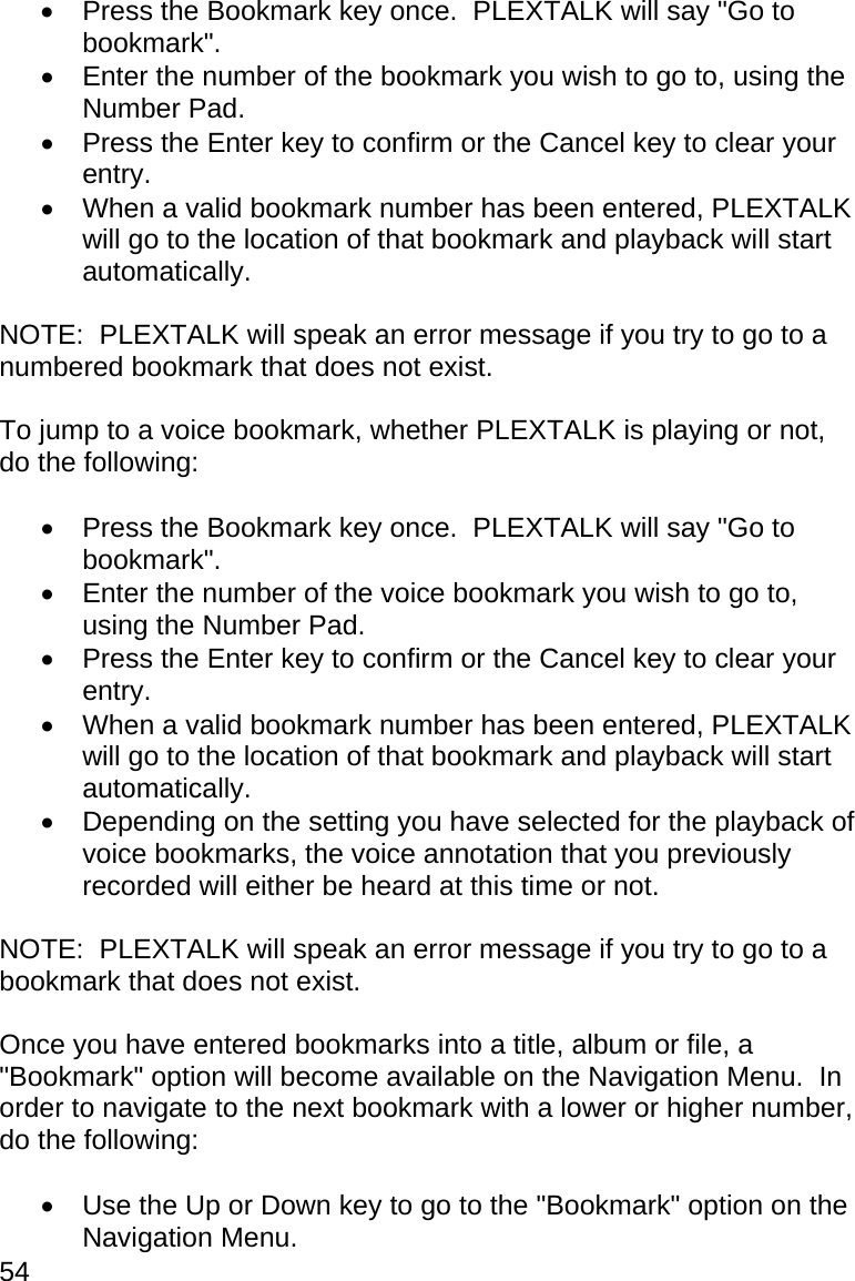 54   Press the Bookmark key once.  PLEXTALK will say &quot;Go to bookmark&quot;.   Enter the number of the bookmark you wish to go to, using the Number Pad.   Press the Enter key to confirm or the Cancel key to clear your entry.   When a valid bookmark number has been entered, PLEXTALK will go to the location of that bookmark and playback will start automatically.  NOTE:  PLEXTALK will speak an error message if you try to go to a numbered bookmark that does not exist.  To jump to a voice bookmark, whether PLEXTALK is playing or not, do the following:    Press the Bookmark key once.  PLEXTALK will say &quot;Go to bookmark&quot;.   Enter the number of the voice bookmark you wish to go to, using the Number Pad.   Press the Enter key to confirm or the Cancel key to clear your entry.   When a valid bookmark number has been entered, PLEXTALK will go to the location of that bookmark and playback will start automatically.   Depending on the setting you have selected for the playback of voice bookmarks, the voice annotation that you previously recorded will either be heard at this time or not.  NOTE:  PLEXTALK will speak an error message if you try to go to a bookmark that does not exist.  Once you have entered bookmarks into a title, album or file, a &quot;Bookmark&quot; option will become available on the Navigation Menu.  In order to navigate to the next bookmark with a lower or higher number, do the following:    Use the Up or Down key to go to the &quot;Bookmark&quot; option on the Navigation Menu. 