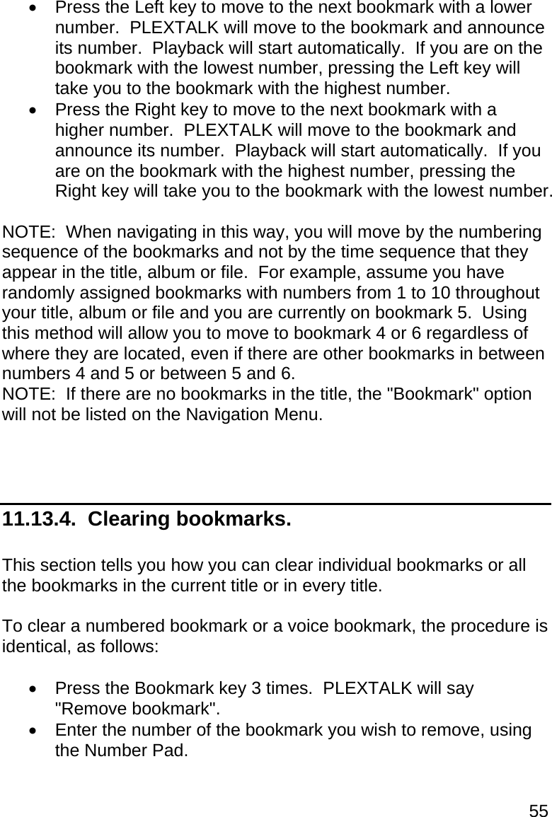55   Press the Left key to move to the next bookmark with a lower number.  PLEXTALK will move to the bookmark and announce its number.  Playback will start automatically.  If you are on the bookmark with the lowest number, pressing the Left key will take you to the bookmark with the highest number.   Press the Right key to move to the next bookmark with a higher number.  PLEXTALK will move to the bookmark and announce its number.  Playback will start automatically.  If you are on the bookmark with the highest number, pressing the Right key will take you to the bookmark with the lowest number.  NOTE:  When navigating in this way, you will move by the numbering sequence of the bookmarks and not by the time sequence that they appear in the title, album or file.  For example, assume you have randomly assigned bookmarks with numbers from 1 to 10 throughout your title, album or file and you are currently on bookmark 5.  Using this method will allow you to move to bookmark 4 or 6 regardless of where they are located, even if there are other bookmarks in between numbers 4 and 5 or between 5 and 6. NOTE:  If there are no bookmarks in the title, the &quot;Bookmark&quot; option will not be listed on the Navigation Menu.    11.13.4.  Clearing bookmarks.  This section tells you how you can clear individual bookmarks or all the bookmarks in the current title or in every title.  To clear a numbered bookmark or a voice bookmark, the procedure is identical, as follows:    Press the Bookmark key 3 times.  PLEXTALK will say &quot;Remove bookmark&quot;.   Enter the number of the bookmark you wish to remove, using the Number Pad. 