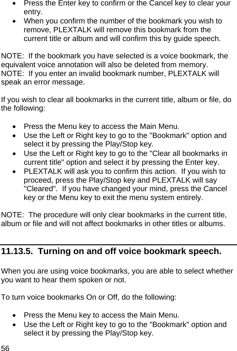 56   Press the Enter key to confirm or the Cancel key to clear your entry.   When you confirm the number of the bookmark you wish to remove, PLEXTALK will remove this bookmark from the current title or album and will confirm this by guide speech.  NOTE:  If the bookmark you have selected is a voice bookmark, the equivalent voice annotation will also be deleted from memory. NOTE:  If you enter an invalid bookmark number, PLEXTALK will speak an error message.  If you wish to clear all bookmarks in the current title, album or file, do the following:    Press the Menu key to access the Main Menu.   Use the Left or Right key to go to the &quot;Bookmark&quot; option and select it by pressing the Play/Stop key.   Use the Left or Right key to go to the &quot;Clear all bookmarks in current title&quot; option and select it by pressing the Enter key.   PLEXTALK will ask you to confirm this action.  If you wish to proceed, press the Play/Stop key and PLEXTALK will say &quot;Cleared&quot;.  If you have changed your mind, press the Cancel key or the Menu key to exit the menu system entirely.  NOTE:  The procedure will only clear bookmarks in the current title, album or file and will not affect bookmarks in other titles or albums.  11.13.5.  Turning on and off voice bookmark speech.  When you are using voice bookmarks, you are able to select whether you want to hear them spoken or not.  To turn voice bookmarks On or Off, do the following:    Press the Menu key to access the Main Menu.   Use the Left or Right key to go to the &quot;Bookmark&quot; option and select it by pressing the Play/Stop key. 