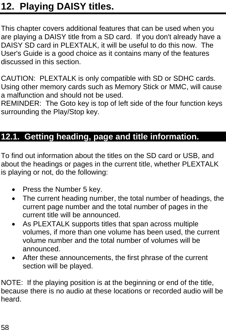 58 12.  Playing DAISY titles.  This chapter covers additional features that can be used when you are playing a DAISY title from a SD card.  If you don&apos;t already have a DAISY SD card in PLEXTALK, it will be useful to do this now.  The User&apos;s Guide is a good choice as it contains many of the features discussed in this section.  CAUTION:  PLEXTALK is only compatible with SD or SDHC cards. Using other memory cards such as Memory Stick or MMC, will cause a malfunction and should not be used. REMINDER:  The Goto key is top of left side of the four function keys surrounding the Play/Stop key.  12.1.  Getting heading, page and title information.  To find out information about the titles on the SD card or USB, and about the headings or pages in the current title, whether PLEXTALK is playing or not, do the following:    Press the Number 5 key.   The current heading number, the total number of headings, the current page number and the total number of pages in the current title will be announced.   As PLEXTALK supports titles that span across multiple volumes, if more than one volume has been used, the current volume number and the total number of volumes will be announced.   After these announcements, the first phrase of the current section will be played.  NOTE:  If the playing position is at the beginning or end of the title, because there is no audio at these locations or recorded audio will be heard.  