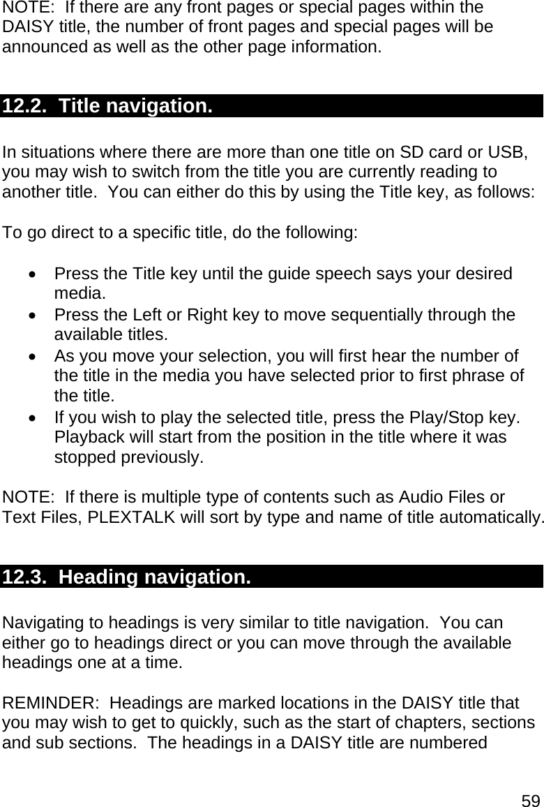 59 NOTE:  If there are any front pages or special pages within the DAISY title, the number of front pages and special pages will be announced as well as the other page information.  12.2.  Title navigation.  In situations where there are more than one title on SD card or USB, you may wish to switch from the title you are currently reading to another title.  You can either do this by using the Title key, as follows:  To go direct to a specific title, do the following:    Press the Title key until the guide speech says your desired media.   Press the Left or Right key to move sequentially through the available titles.    As you move your selection, you will first hear the number of the title in the media you have selected prior to first phrase of the title.   If you wish to play the selected title, press the Play/Stop key. Playback will start from the position in the title where it was stopped previously.  NOTE:  If there is multiple type of contents such as Audio Files or Text Files, PLEXTALK will sort by type and name of title automatically.  12.3.  Heading navigation.  Navigating to headings is very similar to title navigation.  You can either go to headings direct or you can move through the available headings one at a time.  REMINDER:  Headings are marked locations in the DAISY title that you may wish to get to quickly, such as the start of chapters, sections and sub sections.  The headings in a DAISY title are numbered 