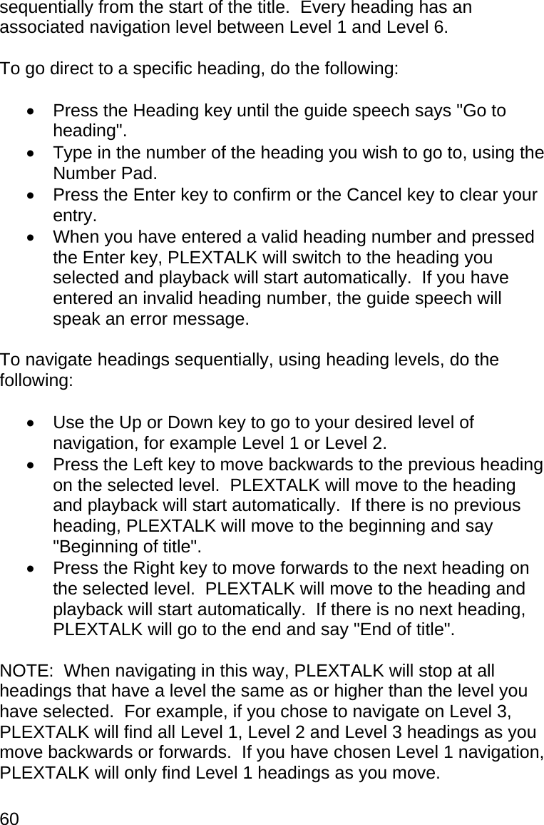 60 sequentially from the start of the title.  Every heading has an associated navigation level between Level 1 and Level 6.  To go direct to a specific heading, do the following:    Press the Heading key until the guide speech says &quot;Go to heading&quot;.   Type in the number of the heading you wish to go to, using the Number Pad.   Press the Enter key to confirm or the Cancel key to clear your entry.   When you have entered a valid heading number and pressed the Enter key, PLEXTALK will switch to the heading you selected and playback will start automatically.  If you have entered an invalid heading number, the guide speech will speak an error message.  To navigate headings sequentially, using heading levels, do the following:    Use the Up or Down key to go to your desired level of navigation, for example Level 1 or Level 2.   Press the Left key to move backwards to the previous heading on the selected level.  PLEXTALK will move to the heading and playback will start automatically.  If there is no previous heading, PLEXTALK will move to the beginning and say &quot;Beginning of title&quot;.   Press the Right key to move forwards to the next heading on the selected level.  PLEXTALK will move to the heading and playback will start automatically.  If there is no next heading, PLEXTALK will go to the end and say &quot;End of title&quot;.   NOTE:  When navigating in this way, PLEXTALK will stop at all headings that have a level the same as or higher than the level you have selected.  For example, if you chose to navigate on Level 3, PLEXTALK will find all Level 1, Level 2 and Level 3 headings as you move backwards or forwards.  If you have chosen Level 1 navigation, PLEXTALK will only find Level 1 headings as you move.  