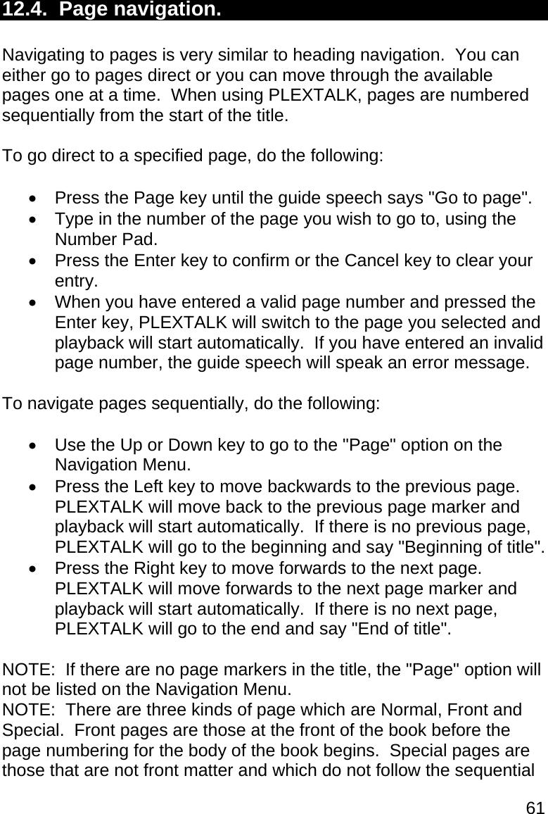 61 12.4.  Page navigation.  Navigating to pages is very similar to heading navigation.  You can either go to pages direct or you can move through the available pages one at a time.  When using PLEXTALK, pages are numbered sequentially from the start of the title.  To go direct to a specified page, do the following:    Press the Page key until the guide speech says &quot;Go to page&quot;.   Type in the number of the page you wish to go to, using the Number Pad.   Press the Enter key to confirm or the Cancel key to clear your entry.   When you have entered a valid page number and pressed the Enter key, PLEXTALK will switch to the page you selected and playback will start automatically.  If you have entered an invalid page number, the guide speech will speak an error message.  To navigate pages sequentially, do the following:    Use the Up or Down key to go to the &quot;Page&quot; option on the Navigation Menu.   Press the Left key to move backwards to the previous page.  PLEXTALK will move back to the previous page marker and playback will start automatically.  If there is no previous page, PLEXTALK will go to the beginning and say &quot;Beginning of title&quot;.   Press the Right key to move forwards to the next page.  PLEXTALK will move forwards to the next page marker and playback will start automatically.  If there is no next page, PLEXTALK will go to the end and say &quot;End of title&quot;.  NOTE:  If there are no page markers in the title, the &quot;Page&quot; option will not be listed on the Navigation Menu. NOTE:  There are three kinds of page which are Normal, Front and Special.  Front pages are those at the front of the book before the page numbering for the body of the book begins.  Special pages are those that are not front matter and which do not follow the sequential 