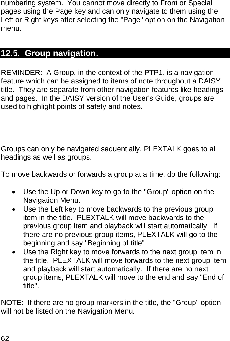 62 numbering system.  You cannot move directly to Front or Special pages using the Page key and can only navigate to them using the Left or Right keys after selecting the &quot;Page&quot; option on the Navigation menu.  12.5.  Group navigation.  REMINDER:  A Group, in the context of the PTP1, is a navigation feature which can be assigned to items of note throughout a DAISY title.  They are separate from other navigation features like headings and pages.  In the DAISY version of the User&apos;s Guide, groups are used to highlight points of safety and notes.     Groups can only be navigated sequentially. PLEXTALK goes to all headings as well as groups.  To move backwards or forwards a group at a time, do the following:    Use the Up or Down key to go to the &quot;Group&quot; option on the Navigation Menu.   Use the Left key to move backwards to the previous group item in the title.  PLEXTALK will move backwards to the previous group item and playback will start automatically.  If there are no previous group items, PLEXTALK will go to the beginning and say &quot;Beginning of title&quot;.   Use the Right key to move forwards to the next group item in the title.  PLEXTALK will move forwards to the next group item and playback will start automatically.  If there are no next group items, PLEXTALK will move to the end and say &quot;End of title&quot;.  NOTE:  If there are no group markers in the title, the &quot;Group&quot; option will not be listed on the Navigation Menu.  