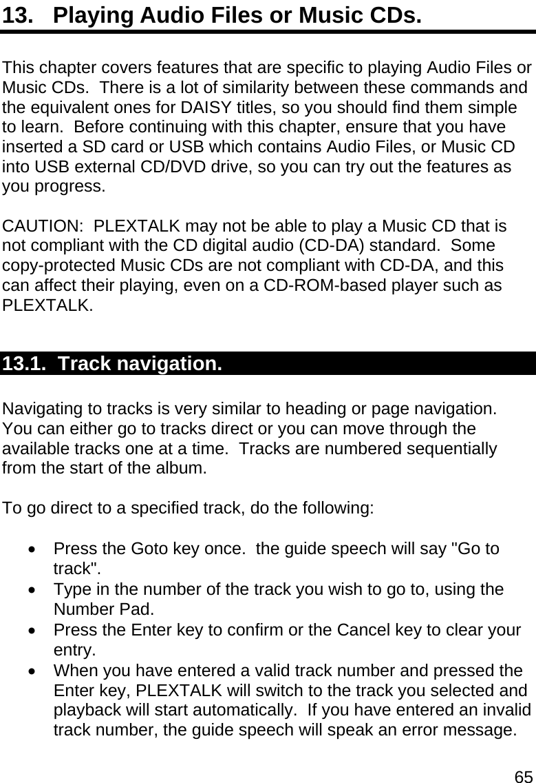 65 13.   Playing Audio Files or Music CDs.  This chapter covers features that are specific to playing Audio Files or Music CDs.  There is a lot of similarity between these commands and the equivalent ones for DAISY titles, so you should find them simple to learn.  Before continuing with this chapter, ensure that you have inserted a SD card or USB which contains Audio Files, or Music CD into USB external CD/DVD drive, so you can try out the features as you progress.  CAUTION:  PLEXTALK may not be able to play a Music CD that is not compliant with the CD digital audio (CD-DA) standard.  Some copy-protected Music CDs are not compliant with CD-DA, and this can affect their playing, even on a CD-ROM-based player such as PLEXTALK.  13.1.  Track navigation.  Navigating to tracks is very similar to heading or page navigation.  You can either go to tracks direct or you can move through the available tracks one at a time.  Tracks are numbered sequentially from the start of the album.  To go direct to a specified track, do the following:    Press the Goto key once.  the guide speech will say &quot;Go to track&quot;.   Type in the number of the track you wish to go to, using the Number Pad.   Press the Enter key to confirm or the Cancel key to clear your entry.   When you have entered a valid track number and pressed the Enter key, PLEXTALK will switch to the track you selected and playback will start automatically.  If you have entered an invalid track number, the guide speech will speak an error message.  