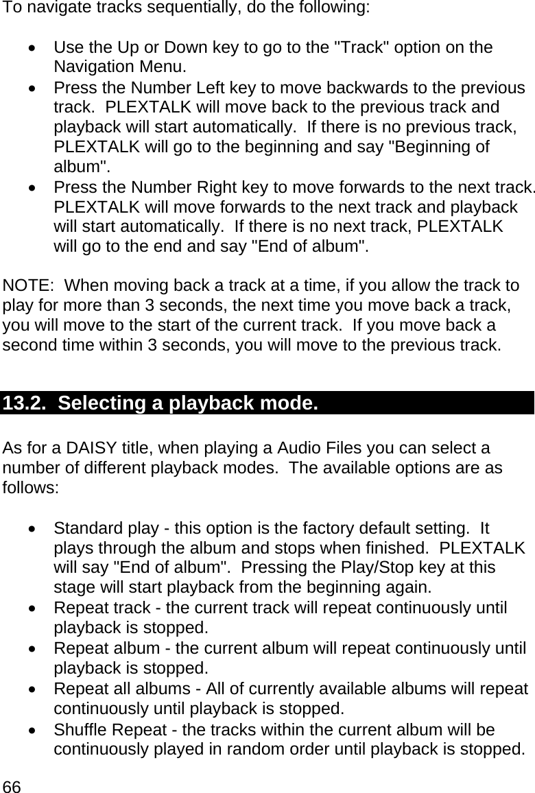 66 To navigate tracks sequentially, do the following:    Use the Up or Down key to go to the &quot;Track&quot; option on the Navigation Menu.   Press the Number Left key to move backwards to the previous track.  PLEXTALK will move back to the previous track and playback will start automatically.  If there is no previous track, PLEXTALK will go to the beginning and say &quot;Beginning of album&quot;.   Press the Number Right key to move forwards to the next track.  PLEXTALK will move forwards to the next track and playback will start automatically.  If there is no next track, PLEXTALK will go to the end and say &quot;End of album&quot;.  NOTE:  When moving back a track at a time, if you allow the track to play for more than 3 seconds, the next time you move back a track, you will move to the start of the current track.  If you move back a second time within 3 seconds, you will move to the previous track.  13.2.  Selecting a playback mode.  As for a DAISY title, when playing a Audio Files you can select a number of different playback modes.  The available options are as follows:    Standard play - this option is the factory default setting.  It plays through the album and stops when finished.  PLEXTALK will say &quot;End of album&quot;.  Pressing the Play/Stop key at this stage will start playback from the beginning again.   Repeat track - the current track will repeat continuously until playback is stopped.   Repeat album - the current album will repeat continuously until playback is stopped.   Repeat all albums - All of currently available albums will repeat continuously until playback is stopped.   Shuffle Repeat - the tracks within the current album will be continuously played in random order until playback is stopped. 