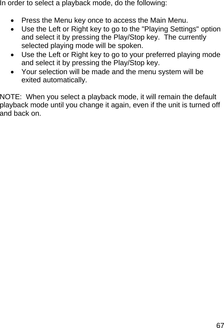 67  In order to select a playback mode, do the following:    Press the Menu key once to access the Main Menu.   Use the Left or Right key to go to the &quot;Playing Settings&quot; option and select it by pressing the Play/Stop key.  The currently selected playing mode will be spoken.   Use the Left or Right key to go to your preferred playing mode and select it by pressing the Play/Stop key.   Your selection will be made and the menu system will be exited automatically.  NOTE:  When you select a playback mode, it will remain the default playback mode until you change it again, even if the unit is turned off and back on.  