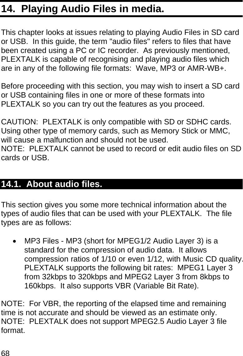68 14.  Playing Audio Files in media.  This chapter looks at issues relating to playing Audio Files in SD card or USB.  In this guide, the term &quot;audio files&quot; refers to files that have been created using a PC or IC recorder.  As previously mentioned, PLEXTALK is capable of recognising and playing audio files which are in any of the following file formats:  Wave, MP3 or AMR-WB+.  Before proceeding with this section, you may wish to insert a SD card or USB containing files in one or more of these formats into PLEXTALK so you can try out the features as you proceed.  CAUTION:  PLEXTALK is only compatible with SD or SDHC cards. Using other type of memory cards, such as Memory Stick or MMC, will cause a malfunction and should not be used. NOTE:  PLEXTALK cannot be used to record or edit audio files on SD cards or USB.  14.1.  About audio files.  This section gives you some more technical information about the types of audio files that can be used with your PLEXTALK.  The file types are as follows:    MP3 Files - MP3 (short for MPEG1/2 Audio Layer 3) is a standard for the compression of audio data.  It allows compression ratios of 1/10 or even 1/12, with Music CD quality.  PLEXTALK supports the following bit rates:  MPEG1 Layer 3 from 32kbps to 320kbps and MPEG2 Layer 3 from 8kbps to 160kbps.  It also supports VBR (Variable Bit Rate).  NOTE:  For VBR, the reporting of the elapsed time and remaining time is not accurate and should be viewed as an estimate only. NOTE:  PLEXTALK does not support MPEG2.5 Audio Layer 3 file format.  
