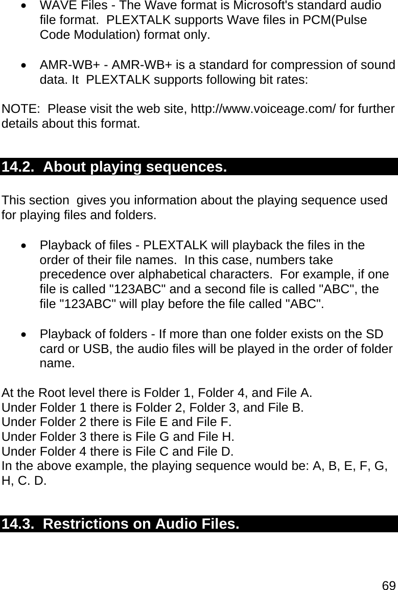 69   WAVE Files - The Wave format is Microsoft&apos;s standard audio file format.  PLEXTALK supports Wave files in PCM(Pulse Code Modulation) format only.    AMR-WB+ - AMR-WB+ is a standard for compression of sound data. It  PLEXTALK supports following bit rates:  NOTE:  Please visit the web site, http://www.voiceage.com/ for further details about this format.  14.2.  About playing sequences.  This section  gives you information about the playing sequence used for playing files and folders.    Playback of files - PLEXTALK will playback the files in the order of their file names.  In this case, numbers take precedence over alphabetical characters.  For example, if one file is called &quot;123ABC&quot; and a second file is called &quot;ABC&quot;, the file &quot;123ABC&quot; will play before the file called &quot;ABC&quot;.    Playback of folders - If more than one folder exists on the SD card or USB, the audio files will be played in the order of folder name.   At the Root level there is Folder 1, Folder 4, and File A. Under Folder 1 there is Folder 2, Folder 3, and File B. Under Folder 2 there is File E and File F. Under Folder 3 there is File G and File H. Under Folder 4 there is File C and File D. In the above example, the playing sequence would be: A, B, E, F, G, H, C. D.  14.3.  Restrictions on Audio Files.  
