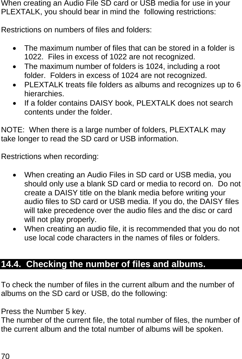 70 When creating an Audio File SD card or USB media for use in your PLEXTALK, you should bear in mind the  following restrictions:  Restrictions on numbers of files and folders:    The maximum number of files that can be stored in a folder is 1022.  Files in excess of 1022 are not recognized.   The maximum number of folders is 1024, including a root folder.  Folders in excess of 1024 are not recognized.   PLEXTALK treats file folders as albums and recognizes up to 6 hierarchies.   If a folder contains DAISY book, PLEXTALK does not search contents under the folder.  NOTE:  When there is a large number of folders, PLEXTALK may take longer to read the SD card or USB information.  Restrictions when recording:    When creating an Audio Files in SD card or USB media, you should only use a blank SD card or media to record on.  Do not create a DAISY title on the blank media before writing your audio files to SD card or USB media. If you do, the DAISY files will take precedence over the audio files and the disc or card will not play properly.   When creating an audio file, it is recommended that you do not use local code characters in the names of files or folders.  14.4.  Checking the number of files and albums.  To check the number of files in the current album and the number of albums on the SD card or USB, do the following:  Press the Number 5 key. The number of the current file, the total number of files, the number of the current album and the total number of albums will be spoken.  
