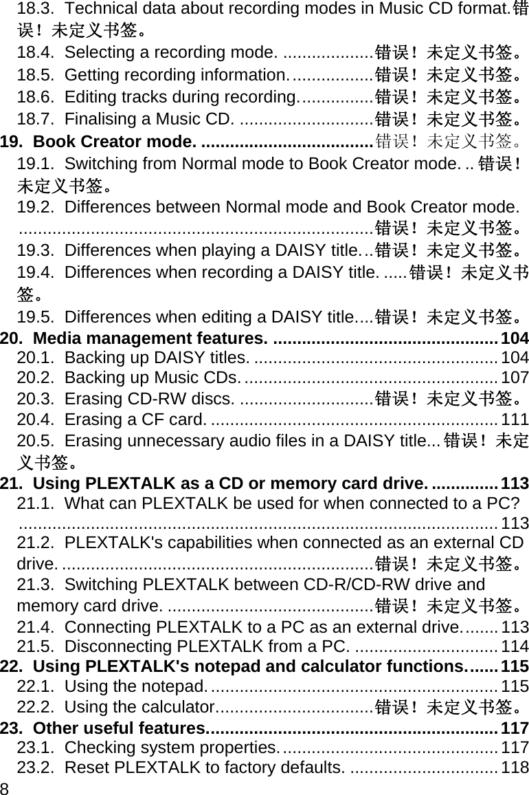 8 18.3.  Technical data about recording modes in Music CD format. 错误！未定义书签。 18.4.  Selecting a recording mode. ................... 错误！未定义书签。 18.5.  Getting recording information. ................. 错误！未定义书签。 18.6.  Editing tracks during recording. ............... 错误！未定义书签。 18.7.  Finalising a Music CD. ............................ 错误！未定义书签。 19.  Book Creator mode. .................................... 错误！未定义书签。 19.1.  Switching from Normal mode to Book Creator mode. .. 错误！未定义书签。 19.2.  Differences between Normal mode and Book Creator mode. .......................................................................... 错误！未定义书签。 19.3.  Differences when playing a DAISY title. .. 错误！未定义书签。 19.4.  Differences when recording a DAISY title. ..... 错误！未定义书签。 19.5.  Differences when editing a DAISY title. ... 错误！未定义书签。 20.  Media management features. ............................................... 104 20.1.  Backing up DAISY titles. ................................................... 104 20.2.  Backing up Music CDs. ..................................................... 107 20.3.  Erasing CD-RW discs. ............................ 错误！未定义书签。 20.4.  Erasing a CF card. ............................................................ 111 20.5.  Erasing unnecessary audio files in a DAISY title. .. 错误！未定义书签。 21.  Using PLEXTALK as a CD or memory card drive. .............. 113 21.1.  What can PLEXTALK be used for when connected to a PC? .................................................................................................... 113 21.2.  PLEXTALK&apos;s capabilities when connected as an external CD drive. ................................................................. 错误！未定义书签。 21.3.  Switching PLEXTALK between CD-R/CD-RW drive and memory card drive. ........................................... 错误！未定义书签。 21.4.  Connecting PLEXTALK to a PC as an external drive. ....... 113 21.5.  Disconnecting PLEXTALK from a PC. .............................. 114 22.  Using PLEXTALK&apos;s notepad and calculator functions. ...... 115 22.1.  Using the notepad. ............................................................ 115 22.2.  Using the calculator. ................................ 错误！未定义书签。 23.  Other useful features. ............................................................ 117 23.1.  Checking system properties. ............................................. 117 23.2.  Reset PLEXTALK to factory defaults. ............................... 118 