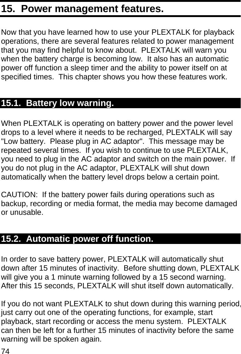 74 15.  Power management features.  Now that you have learned how to use your PLEXTALK for playback operations, there are several features related to power management that you may find helpful to know about.  PLEXTALK will warn you when the battery charge is becoming low.  It also has an automatic power off function a sleep timer and the ability to power itself on at specified times.  This chapter shows you how these features work.  15.1.  Battery low warning.  When PLEXTALK is operating on battery power and the power level drops to a level where it needs to be recharged, PLEXTALK will say &quot;Low battery.  Please plug in AC adaptor&quot;.  This message may be repeated several times.  If you wish to continue to use PLEXTALK, you need to plug in the AC adaptor and switch on the main power.  If you do not plug in the AC adaptor, PLEXTALK will shut down automatically when the battery level drops below a certain point.  CAUTION:  If the battery power fails during operations such as backup, recording or media format, the media may become damaged or unusable.  15.2.  Automatic power off function.  In order to save battery power, PLEXTALK will automatically shut down after 15 minutes of inactivity.  Before shutting down, PLEXTALK will give you a 1 minute warning followed by a 15 second warning.  After this 15 seconds, PLEXTALK will shut itself down automatically.  If you do not want PLEXTALK to shut down during this warning period, just carry out one of the operating functions, for example, start playback, start recording or access the menu system.  PLEXTALK can then be left for a further 15 minutes of inactivity before the same warning will be spoken again. 