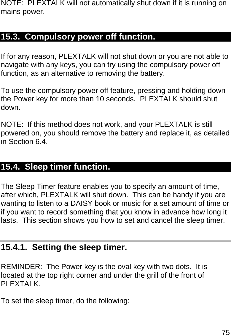 75  NOTE:  PLEXTALK will not automatically shut down if it is running on mains power.  15.3.  Compulsory power off function.   If for any reason, PLEXTALK will not shut down or you are not able to navigate with any keys, you can try using the compulsory power off function, as an alternative to removing the battery.  To use the compulsory power off feature, pressing and holding down the Power key for more than 10 seconds.  PLEXTALK should shut down.  NOTE:  If this method does not work, and your PLEXTALK is still powered on, you should remove the battery and replace it, as detailed in Section 6.4.  15.4.  Sleep timer function.  The Sleep Timer feature enables you to specify an amount of time, after which, PLEXTALK will shut down.  This can be handy if you are wanting to listen to a DAISY book or music for a set amount of time or if you want to record something that you know in advance how long it lasts.  This section shows you how to set and cancel the sleep timer.  15.4.1.  Setting the sleep timer.  REMINDER:  The Power key is the oval key with two dots.  It is located at the top right corner and under the grill of the front of PLEXTALK.  To set the sleep timer, do the following:  