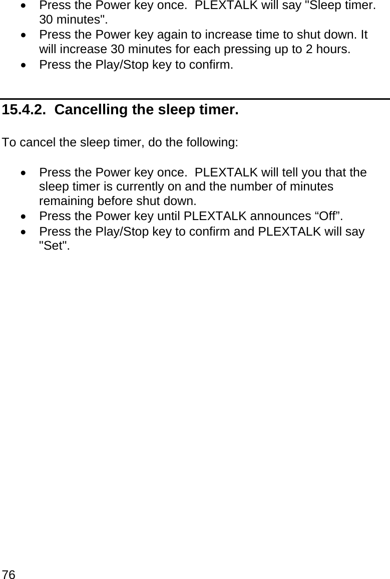76   Press the Power key once.  PLEXTALK will say &quot;Sleep timer.  30 minutes&quot;.   Press the Power key again to increase time to shut down. It will increase 30 minutes for each pressing up to 2 hours.   Press the Play/Stop key to confirm.  15.4.2.  Cancelling the sleep timer.  To cancel the sleep timer, do the following:    Press the Power key once.  PLEXTALK will tell you that the sleep timer is currently on and the number of minutes remaining before shut down.   Press the Power key until PLEXTALK announces “Off”.   Press the Play/Stop key to confirm and PLEXTALK will say &quot;Set&quot;.   