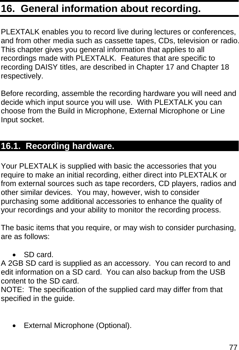 77 16.  General information about recording.  PLEXTALK enables you to record live during lectures or conferences, and from other media such as cassette tapes, CDs, television or radio.  This chapter gives you general information that applies to all recordings made with PLEXTALK.  Features that are specific to recording DAISY titles, are described in Chapter 17 and Chapter 18 respectively.  Before recording, assemble the recording hardware you will need and decide which input source you will use.  With PLEXTALK you can choose from the Build in Microphone, External Microphone or Line Input socket.  16.1.  Recording hardware.  Your PLEXTALK is supplied with basic the accessories that you require to make an initial recording, either direct into PLEXTALK or from external sources such as tape recorders, CD players, radios and other similar devices.  You may, however, wish to consider purchasing some additional accessories to enhance the quality of your recordings and your ability to monitor the recording process.  The basic items that you require, or may wish to consider purchasing, are as follows:   SD card. A 2GB SD card is supplied as an accessory.  You can record to and edit information on a SD card.  You can also backup from the USB content to the SD card. NOTE:  The specification of the supplied card may differ from that specified in the guide.    External Microphone (Optional). 