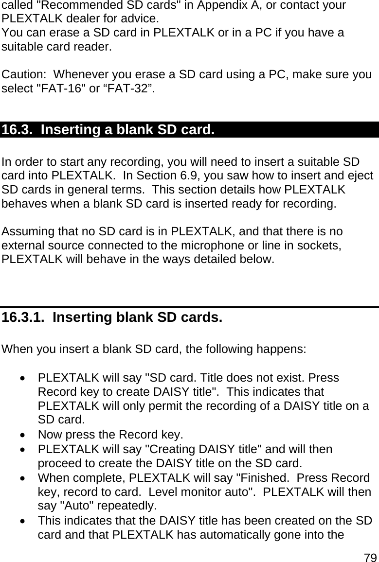 79 called &quot;Recommended SD cards&quot; in Appendix A, or contact your PLEXTALK dealer for advice. You can erase a SD card in PLEXTALK or in a PC if you have a suitable card reader.  Caution:  Whenever you erase a SD card using a PC, make sure you select &quot;FAT-16&quot; or “FAT-32”.  16.3.  Inserting a blank SD card.  In order to start any recording, you will need to insert a suitable SD card into PLEXTALK.  In Section 6.9, you saw how to insert and eject SD cards in general terms.  This section details how PLEXTALK behaves when a blank SD card is inserted ready for recording.  Assuming that no SD card is in PLEXTALK, and that there is no external source connected to the microphone or line in sockets, PLEXTALK will behave in the ways detailed below.   16.3.1.  Inserting blank SD cards.  When you insert a blank SD card, the following happens:    PLEXTALK will say &quot;SD card. Title does not exist. Press Record key to create DAISY title&quot;.  This indicates that PLEXTALK will only permit the recording of a DAISY title on a SD card.   Now press the Record key.   PLEXTALK will say &quot;Creating DAISY title&quot; and will then proceed to create the DAISY title on the SD card.   When complete, PLEXTALK will say &quot;Finished.  Press Record key, record to card.  Level monitor auto&quot;.  PLEXTALK will then say &quot;Auto&quot; repeatedly.   This indicates that the DAISY title has been created on the SD card and that PLEXTALK has automatically gone into the 